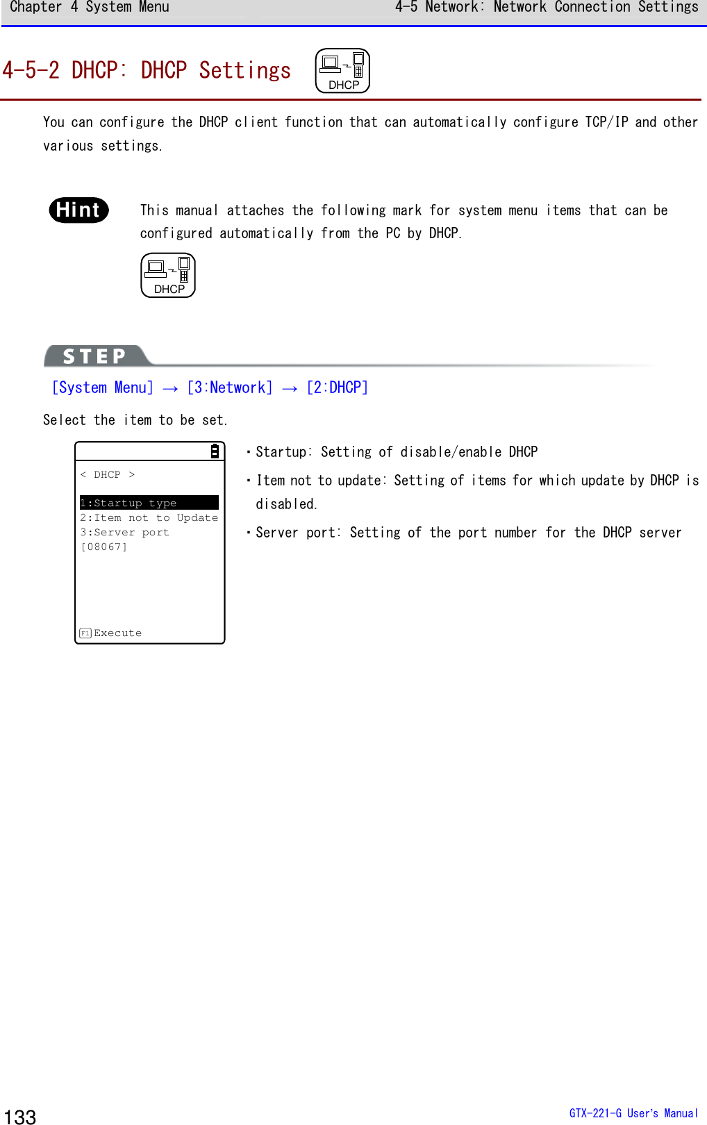 Chapter 4 System Menu 4-5 Network: Network Connection Settings  GTX-221-G User&rsquo;s Manual 133 4-5-2 DHCP: DHCP Settings  DHCP  You can configure the DHCP client function that can automatically configure TCP/IP and other various settings.  Hint  This manual attaches the following mark for system menu items that can be configured automatically from the PC by DHCP. DHCP   ［System Menu］&rarr;［3:Network］&rarr;［2:DHCP］ Select the item to be set. < DHCP >1:Startup type2:Item not to Update3:Server port[08067]ExecuteF1 ・Startup: Setting of disable/enable DHCP  ・Item not to update: Setting of items for which update by DHCP is disabled. ・Server port: Setting of the port number for the DHCP server    