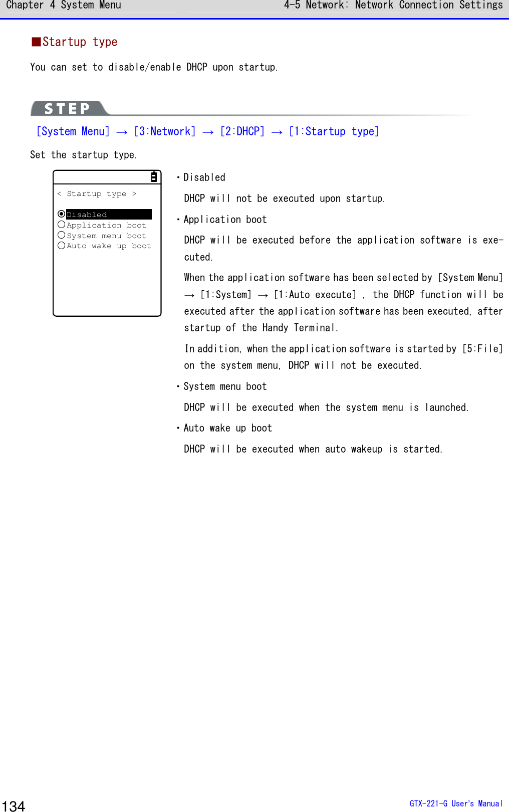 Chapter 4 System Menu 4-5 Network: Network Connection Settings  GTX-221-G User&rsquo;s Manual 134 ■Startup type You can set to disable/enable DHCP upon startup.   ［System Menu］&rarr;［3:Network］&rarr;［2:DHCP］&rarr;［1:Startup type］ Set the startup type. < Startup type >DisabledApplication bootSystem menu bootAuto wake up boot ・Disabled DHCP will not be executed upon startup. ・Application boot DHCP will be executed before the application software is exe-cuted. When the application software has been selected by［System Menu］&rarr;［1:System］&rarr;［1:Auto execute］, the DHCP function will be executed after the application software has been executed, after startup of the Handy Terminal. In addition, when the application software is started by［5:File］on the system menu, DHCP will not be executed. ・System menu boot DHCP will be executed when the system menu is launched. ・Auto wake up boot DHCP will be executed when auto wakeup is started.  