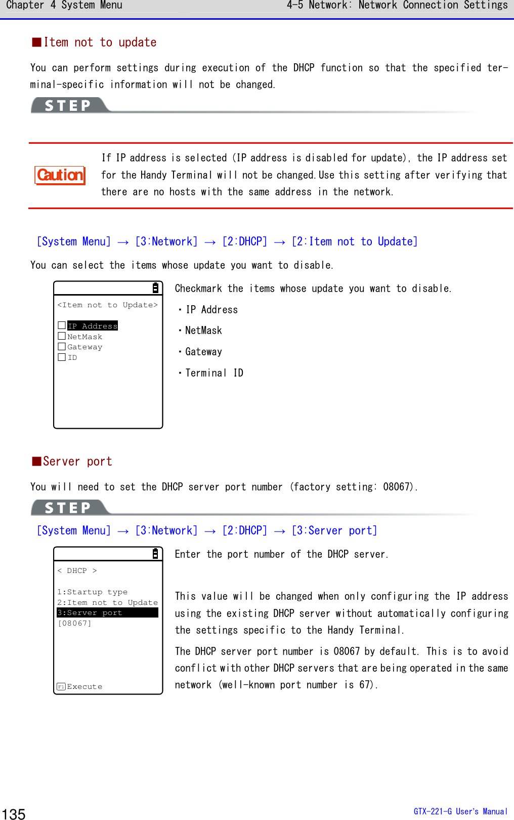 Chapter 4 System Menu 4-5 Network: Network Connection Settings  GTX-221-G User&rsquo;s Manual 135 ■Item not to update You can perform settings during execution of the DHCP function so that the specified ter-minal-specific information will not be changed.   Caution If IP address is selected (IP address is disabled for update), the IP address set for the Handy Terminal will not be changed.Use this setting after verifying that there are no hosts with the same address in the network.  ［System Menu］&rarr;［3:Network］&rarr;［2:DHCP］&rarr;［2:Item not to Update］ You can select the items whose update you want to disable. <Item not to Update>IP AddressNetMaskGatewayID Checkmark the items whose update you want to disable. ・IP Address ・NetMask ・Gateway ・Terminal ID   ■Server port You will need to set the DHCP server port number (factory setting: 08067).  ［System Menu］&rarr;［3:Network］&rarr;［2:DHCP］&rarr;［3:Server port］ < DHCP >1:Startup type2:Item not to Update3:Server port[08067]ExecuteF1 Enter the port number of the DHCP server.  This value will be changed when only configuring the IP address using the existing DHCP server without automatically configuring the settings specific to the Handy Terminal. The DHCP server port number is 08067 by default. This is to avoid conflict with other DHCP servers that are being operated in the same network (well-known port number is 67).  
