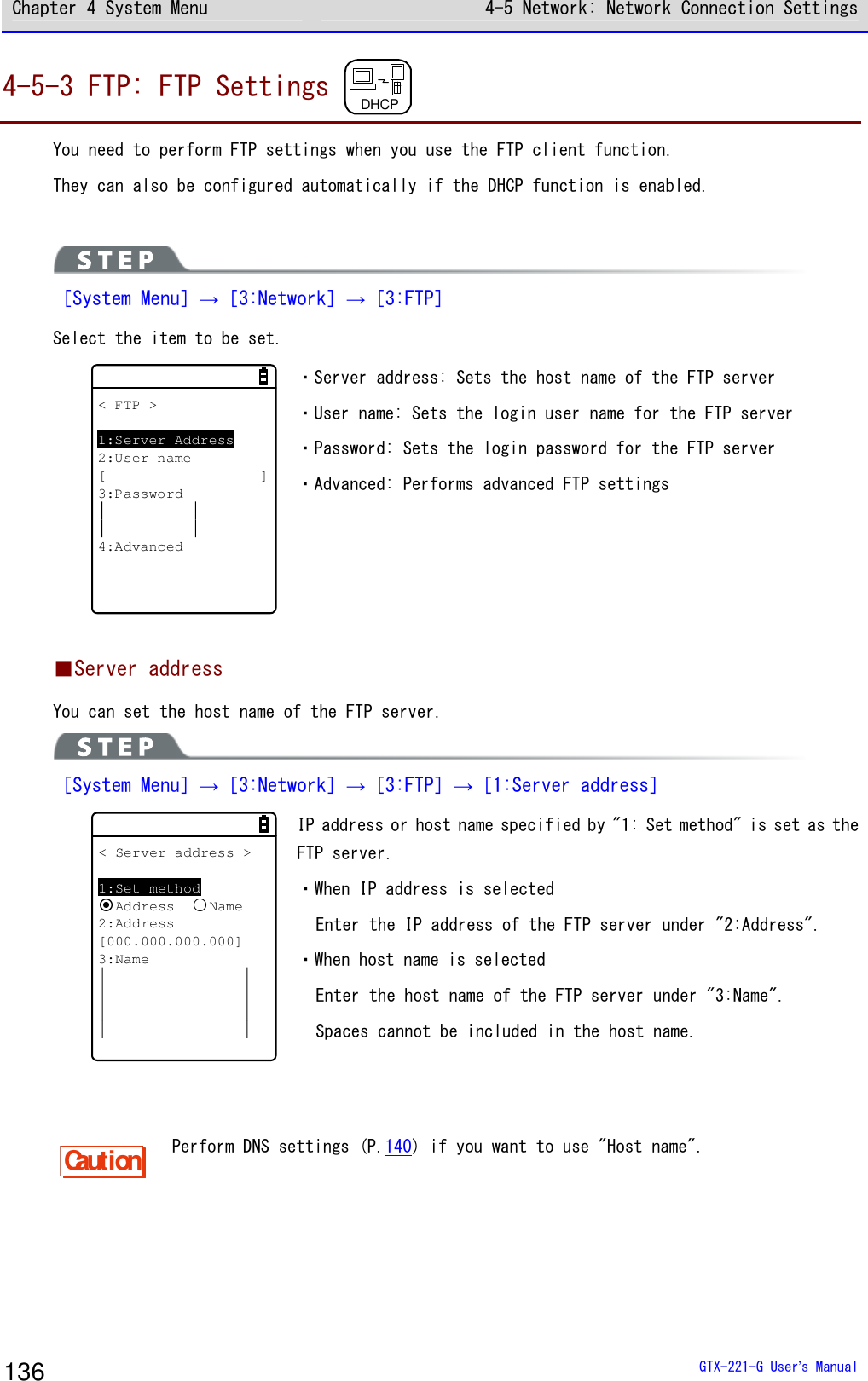 Chapter 4 System Menu 4-5 Network: Network Connection Settings  GTX-221-G User&rsquo;s Manual 136 4-5-3 FTP: FTP Settings  DHCP  You need to perform FTP settings when you use the FTP client function. They can also be configured automatically if the DHCP function is enabled.   ［System Menu］&rarr;［3:Network］&rarr;［3:FTP］ Select the item to be set. < FTP >1:Server Address2:User name[]3:Password4:Advanced ・Server address: Sets the host name of the FTP server ・User name: Sets the login user name for the FTP server ・Password: Sets the login password for the FTP server ・Advanced: Performs advanced FTP settings  ■Server address You can set the host name of the FTP server.  ［System Menu］&rarr;［3:Network］&rarr;［3:FTP］&rarr;［1:Server address］ < Server address >1:Set methodAddressName2:Address[000.000.000.000]3:Name IP address or host name specified by "1: Set method" is set as the FTP server. ・When IP address is selected Enter the IP address of the FTP server under "2:Address". ・When host name is selected Enter the host name of the FTP server under "3:Name". Spaces cannot be included in the host name.   Caution Perform DNS settings (P.140) if you want to use "Host name".  