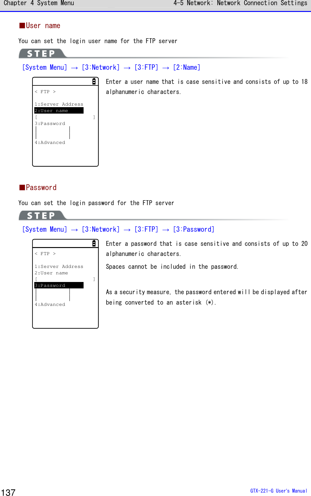 Chapter 4 System Menu 4-5 Network: Network Connection Settings  GTX-221-G User&rsquo;s Manual 137 ■User name You can set the login user name for the FTP server  ［System Menu］&rarr;［3:Network］&rarr;［3:FTP］&rarr;［2:Name］ < FTP >1:Server Address2:User name[ ]3:Password4:Advanced Enter a user name that is case sensitive and consists of up to 18 alphanumeric characters.   ■Password You can set the login password for the FTP server  ［System Menu］&rarr;［3:Network］&rarr;［3:FTP］&rarr;［3:Password］ < FTP >1:Server Address2:User name[ ]3:Password4:Advanced Enter a password that is case sensitive and consists of up to 20 alphanumeric characters. Spaces cannot be included in the password.  As a security measure, the password entered will be displayed after being converted to an asterisk (*).   