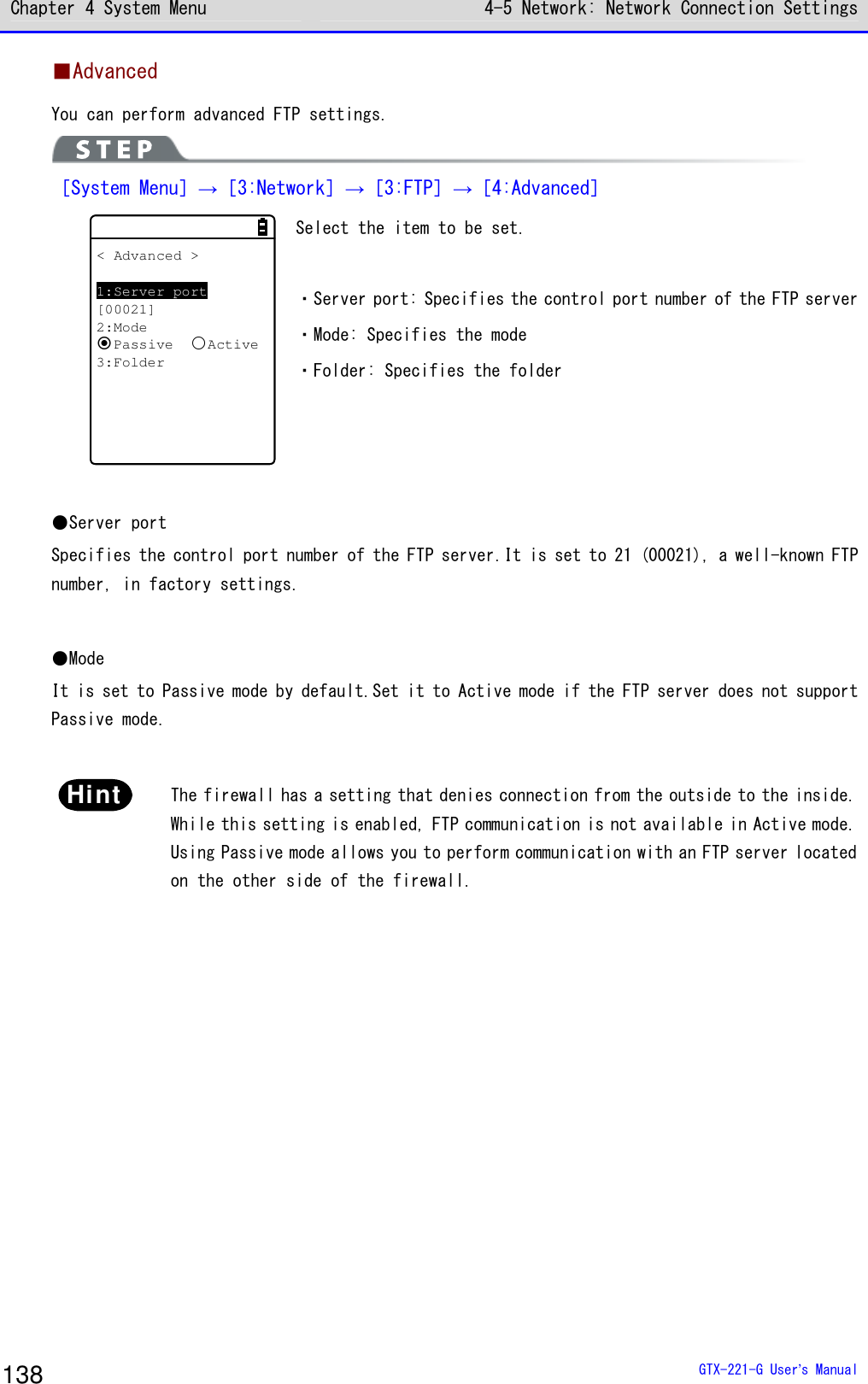 Chapter 4 System Menu 4-5 Network: Network Connection Settings  GTX-221-G User&rsquo;s Manual 138 ■Advanced You can perform advanced FTP settings.  ［System Menu］&rarr;［3:Network］&rarr;［3:FTP］&rarr;［4:Advanced］ < Advanced >1:Server port[00021]2:ModePassiveActive3:Folder Select the item to be set.  ・Server port: Specifies the control port number of the FTP server ・Mode: Specifies the mode ・Folder: Specifies the folder    ●Server port Specifies the control port number of the FTP server.It is set to 21 (00021), a well-known FTP number, in factory settings.  ●Mode It is set to Passive mode by default.Set it to Active mode if the FTP server does not support Passive mode.  Hint  The firewall has a setting that denies connection from the outside to the inside. While this setting is enabled, FTP communication is not available in Active mode. Using Passive mode allows you to perform communication with an FTP server located on the other side of the firewall.  