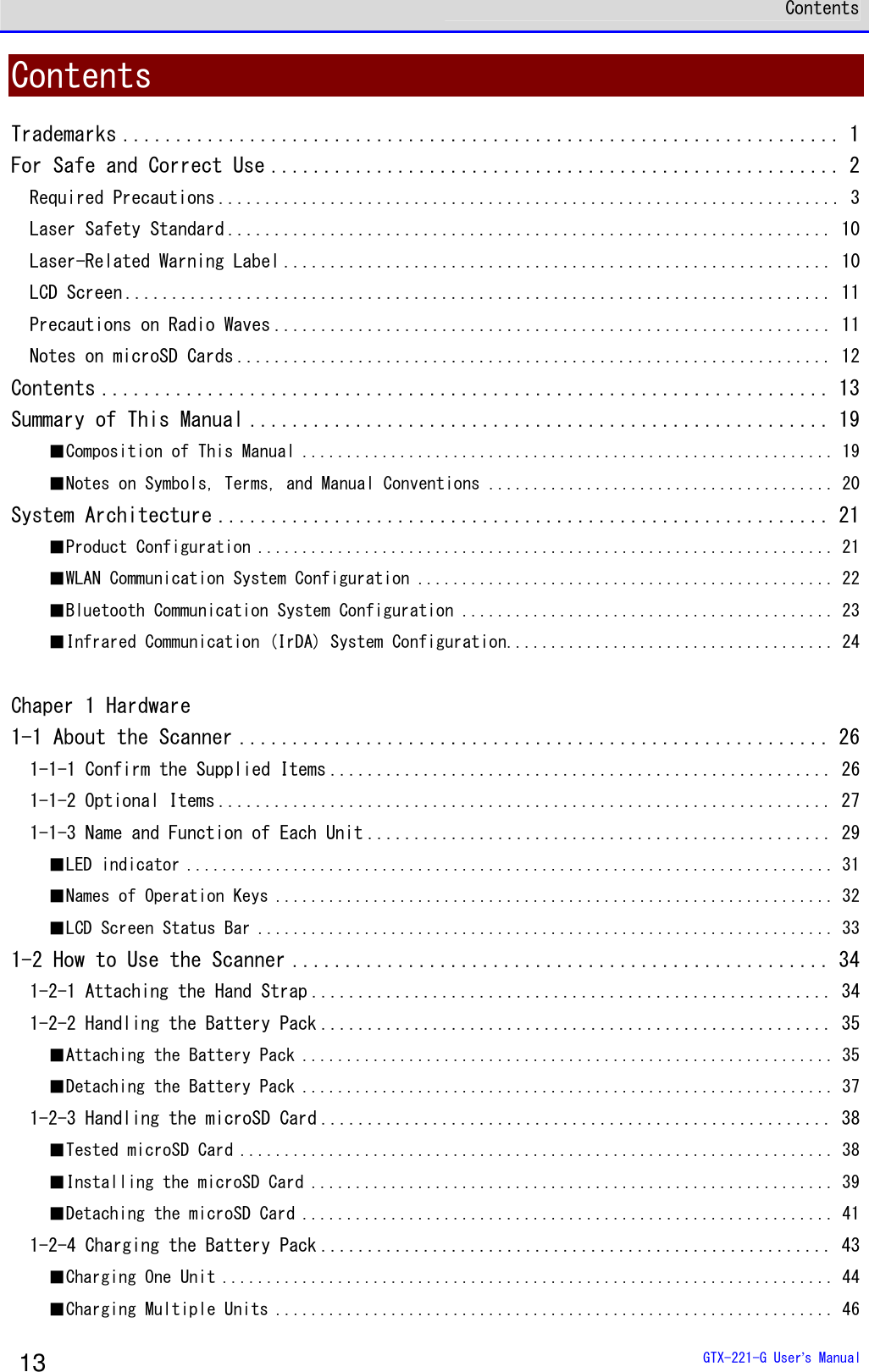  Contents  GTX-221-G User&rsquo;s Manual 13 Contents Trademarks .................................................................... 1 For Safe and Correct Use ...................................................... 2 Required Precautions ................................................................... 3 Laser Safety Standard ................................................................. 10 Laser-Related Warning Label ........................................................... 10 LCD Screen ............................................................................ 11 Precautions on Radio Waves ............................................................ 11 Notes on microSD Cards ................................................................ 12 Contents ..................................................................... 13 Summary of This Manual ....................................................... 19 ■Composition of This Manual ............................................................ 19 ■Notes on Symbols, Terms, and Manual Conventions ....................................... 20 System Architecture .......................................................... 21 ■Product Configuration ................................................................. 21 ■WLAN Communication System Configuration ............................................... 22 ■Bluetooth Communication System Configuration .......................................... 23 ■Infrared Communication (IrDA) System Configuration..................................... 24  Chaper 1 Hardware 1-1 About the Scanner ........................................................ 26 1-1-1 Confirm the Supplied Items ...................................................... 26 1-1-2 Optional Items .................................................................. 27 1-1-3 Name and Function of Each Unit .................................................. 29 ■LED indicator ......................................................................... 31 ■Names of Operation Keys ............................................................... 32 ■LCD Screen Status Bar ................................................................. 33 1-2 How to Use the Scanner ................................................... 34 1-2-1 Attaching the Hand Strap ........................................................ 34 1-2-2 Handling the Battery Pack ....................................................... 35 ■Attaching the Battery Pack ............................................................ 35 ■Detaching the Battery Pack ............................................................ 37 1-2-3 Handling the microSD Card ....................................................... 38 ■Tested microSD Card ................................................................... 38 ■Installing the microSD Card ........................................................... 39 ■Detaching the microSD Card ............................................................ 41 1-2-4 Charging the Battery Pack ....................................................... 43 ■Charging One Unit ..................................................................... 44 ■Charging Multiple Units ............................................................... 46 