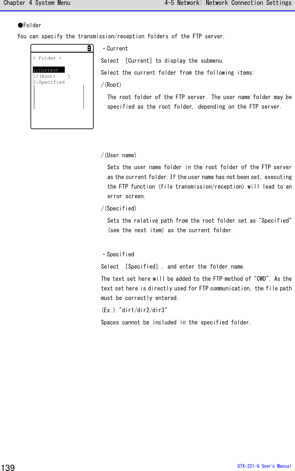 Chapter 4 System Menu 4-5 Network: Network Connection Settings  GTX-221-G User&rsquo;s Manual 139 ●Folder You can specify the transmission/reception folders of the FTP server. < Folder >1:Current[/(Root) ]2:Specified   ・Current Select ［Current］to display the submenu. Select the current folder from the following items: /(Root) The root folder of the FTP server. The user name folder may be specified as the root folder, depending on the FTP server.    /(User name) Sets the user name folder in the root folder of the FTP server as the current folder.If the user name has not been set, executing the FTP function (file transmission/reception) will lead to an error screen. /(Specified) Sets the relative path from the root folder set as "Specified" (see the next item) as the current folder.  ・Specified Select ［Specified］, and enter the folder name. The text set here will be added to the FTP method of "CWD". As the text set here is directly used for FTP communication, the file path must be correctly entered. (Ex.) "dir1/dir2/dir3" Spaces cannot be included in the specified folder.  
