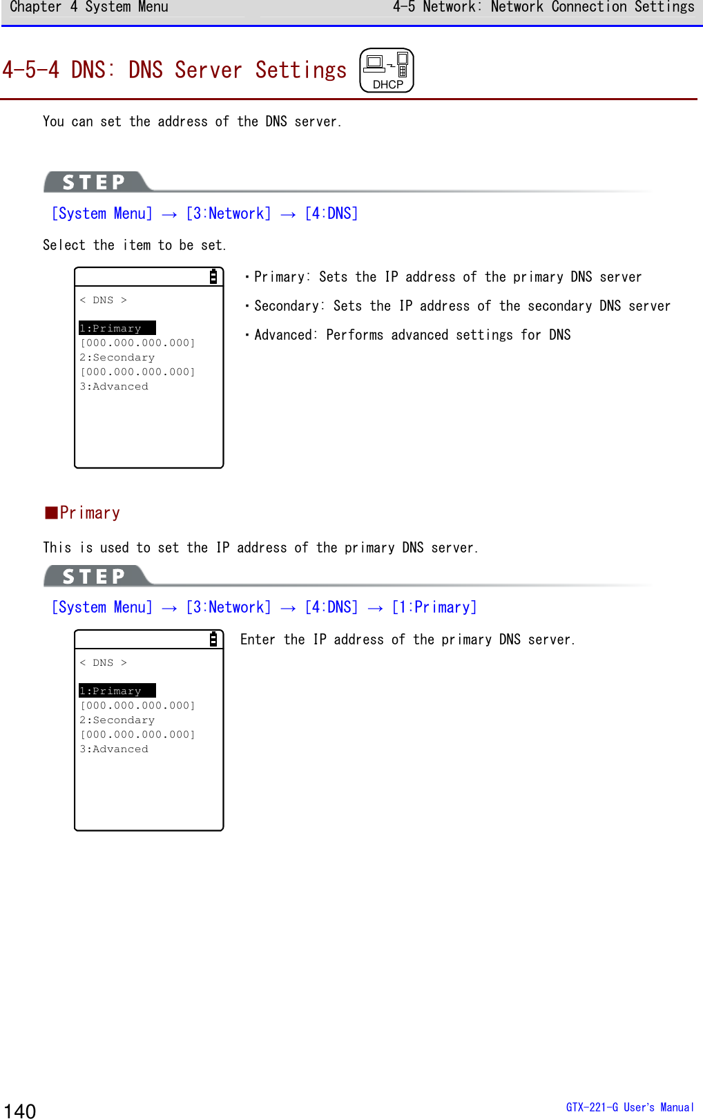 Chapter 4 System Menu 4-5 Network: Network Connection Settings  GTX-221-G User&rsquo;s Manual 140 4-5-4 DNS: DNS Server Settings  DHCP  You can set the address of the DNS server.   ［System Menu］&rarr;［3:Network］&rarr;［4:DNS］ Select the item to be set. < DNS >1:Primary[000.000.000.000]2:Secondary[000.000.000.000]3:Advanced ・Primary: Sets the IP address of the primary DNS server ・Secondary: Sets the IP address of the secondary DNS server ・Advanced: Performs advanced settings for DNS  ■Primary This is used to set the IP address of the primary DNS server.  ［System Menu］&rarr;［3:Network］&rarr;［4:DNS］&rarr;［1:Primary］ < DNS >1:Primary[000.000.000.000]2:Secondary[000.000.000.000]3:Advanced Enter the IP address of the primary DNS server.    