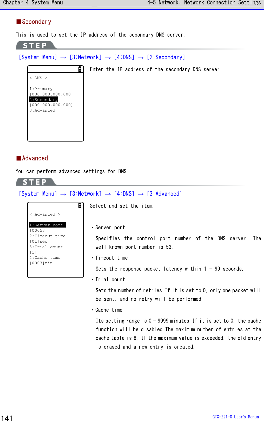 Chapter 4 System Menu 4-5 Network: Network Connection Settings  GTX-221-G User&rsquo;s Manual 141 ■Secondary This is used to set the IP address of the secondary DNS server.  ［System Menu］&rarr;［3:Network］&rarr;［4:DNS］&rarr;［2:Secondary］ < DNS >1:Primary[000.000.000.000]2:Secondary[000.000.000.000]3:Advanced Enter the IP address of the secondary DNS server.    ■Advanced You can perform advanced settings for DNS  ［System Menu］&rarr;［3:Network］&rarr;［4:DNS］&rarr;［3:Advanced］ < Advanced >1:Server port[00053]2:Timeout time[01]sec3:Trial count[1]4:Cache time[0003]min Select and set the item.  ・Server port Specifies  the  control  port  number  of  the  DNS  server.  The well-known port number is 53. ・Timeout time Sets the response packet latency within 1 - 99 seconds. ・Trial count Sets the number of retries.If it is set to 0, only one packet will be sent, and no retry will be performed. ・Cache time Its setting range is 0 - 9999 minutes.If it is set to 0, the cache function will be disabled.The maximum number of entries at the cache table is 8. If the maximum value is exceeded, the old entry is erased and a new entry is created.  