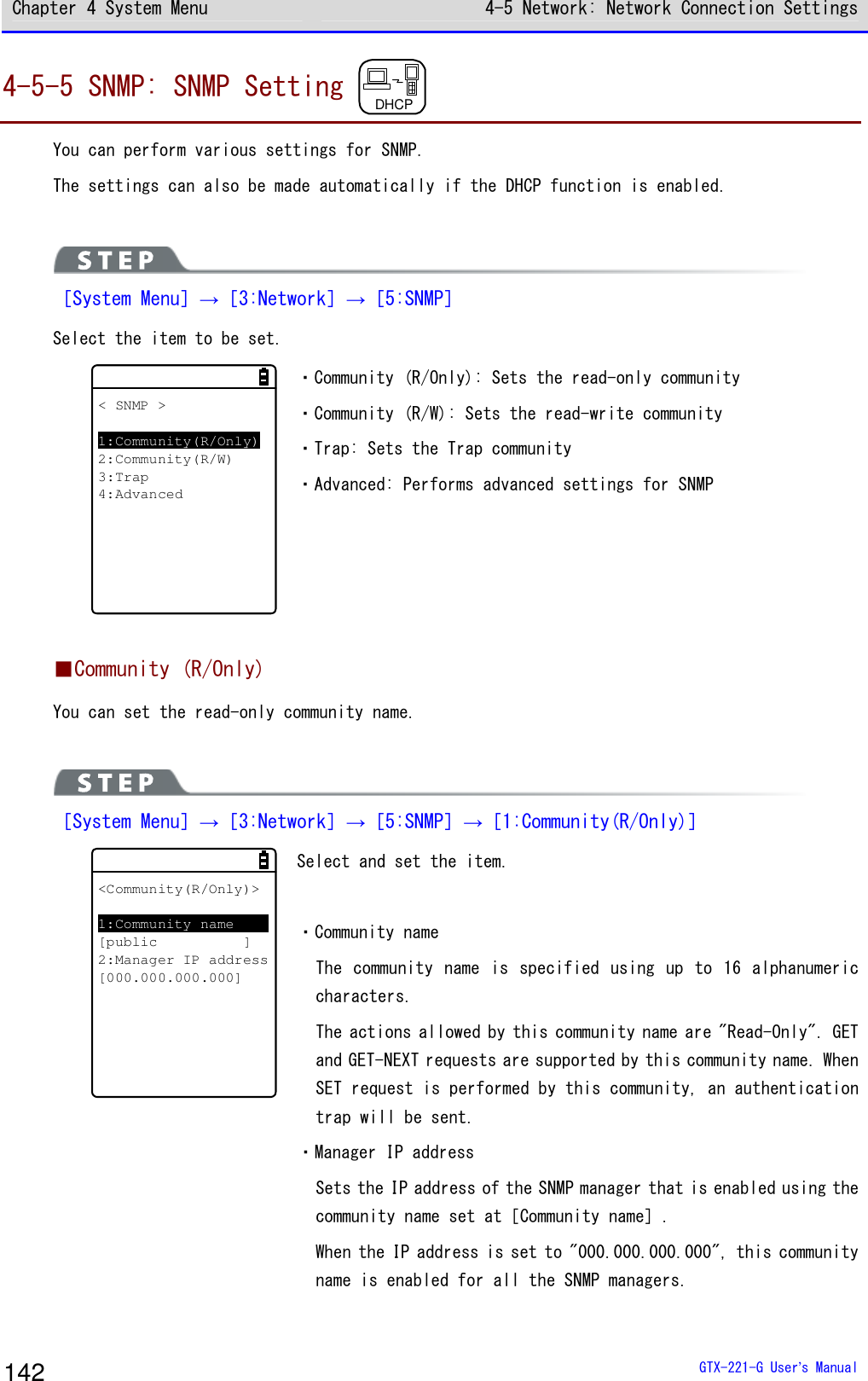 Chapter 4 System Menu 4-5 Network: Network Connection Settings  GTX-221-G User&rsquo;s Manual 142 4-5-5 SNMP: SNMP Setting  DHCP  You can perform various settings for SNMP. The settings can also be made automatically if the DHCP function is enabled.   ［System Menu］&rarr;［3:Network］&rarr;［5:SNMP］ Select the item to be set. < SNMP >1:Community(R/Only)2:Community(R/W)3:Trap4:Advanced ・Community (R/Only): Sets the read-only community ・Community (R/W): Sets the read-write community  ・Trap: Sets the Trap community ・Advanced: Performs advanced settings for SNMP   ■Community (R/Only) You can set the read-only community name.   ［System Menu］&rarr;［3:Network］&rarr;［5:SNMP］&rarr;［1:Community(R/Only)］ <Community(R/Only)>1:Community name[public ]2:Manager IP address[000.000.000.000] Select and set the item.  ・Community name The community  name is specified using up to 16 alphanumeric characters. The actions allowed by this community name are "Read-Only". GET and GET-NEXT requests are supported by this community name. When SET request is performed by this community, an authentication trap will be sent. ・Manager IP address Sets the IP address of the SNMP manager that is enabled using the community name set at［Community name］. When the IP address is set to "000.000.000.000", this community name is enabled for all the SNMP managers.  