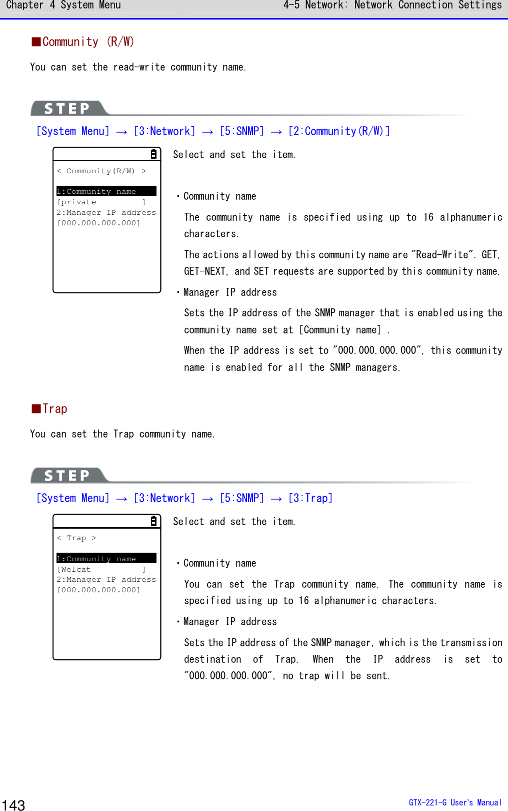 Chapter 4 System Menu 4-5 Network: Network Connection Settings  GTX-221-G User&rsquo;s Manual 143 ■Community (R/W) You can set the read-write community name.   ［System Menu］&rarr;［3:Network］&rarr;［5:SNMP］&rarr;［2:Community(R/W)］ < Community(R/W) >1:Community name[private ]2:Manager IP address[000.000.000.000] Select and set the item.  ・Community name The community  name is specified using up to 16 alphanumeric characters. The actions allowed by this community name are "Read-Write". GET, GET-NEXT, and SET requests are supported by this community name. ・Manager IP address Sets the IP address of the SNMP manager that is enabled using the community name set at［Community name］. When the IP address is set to "000.000.000.000", this community name is enabled for all the SNMP managers.  ■Trap You can set the Trap community name.   ［System Menu］&rarr;［3:Network］&rarr;［5:SNMP］&rarr;［3:Trap］ < Trap >1:Community name[Welcat ]2:Manager IP address[000.000.000.000] Select and set the item.  ・Community name You  can  set  the  Trap  community  name.  The  community  name  is specified using up to 16 alphanumeric characters. ・Manager IP address Sets the IP address of the SNMP manager, which is the transmission destination  of  Trap.  When  the  IP  address  is  set  to "000.000.000.000", no trap will be sent.   