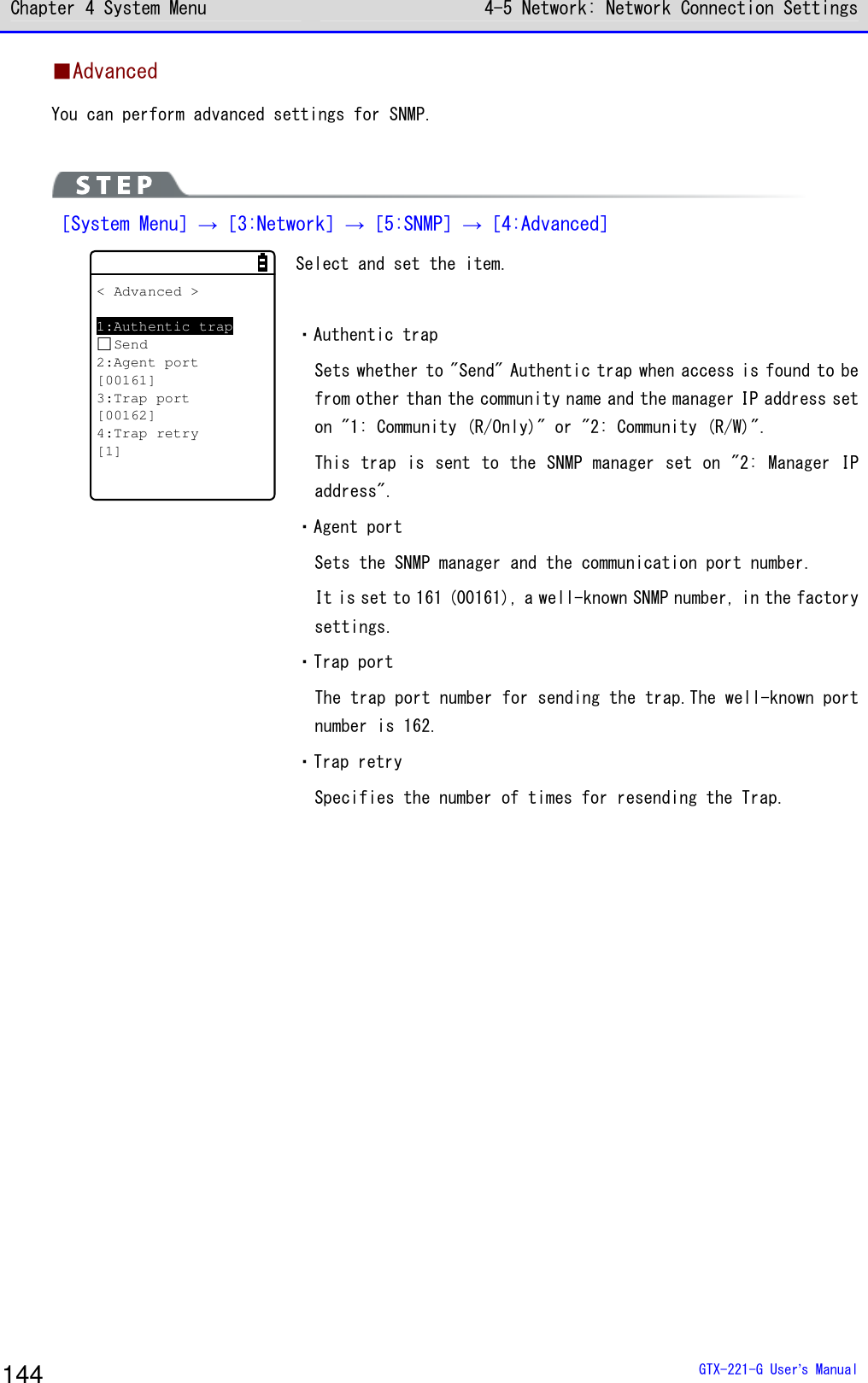 Chapter 4 System Menu 4-5 Network: Network Connection Settings  GTX-221-G User&rsquo;s Manual 144 ■Advanced You can perform advanced settings for SNMP.   ［System Menu］&rarr;［3:Network］&rarr;［5:SNMP］&rarr;［4:Advanced］ < Advanced >1:Authentic trapSend2:Agent port[00161]3:Trap port[00162]4:Trap retry[1] Select and set the item.  ・Authentic trap Sets whether to "Send" Authentic trap when access is found to be from other than the community name and the manager IP address set on "1: Community (R/Only)" or "2: Community (R/W)". This trap is sent to the SNMP manager set on "2: Manager IP address". ・Agent port Sets the SNMP manager and the communication port number. It is set to 161 (00161), a well-known SNMP number, in the factory settings. ・Trap port The trap port number for sending the trap.The well-known port number is 162. ・Trap retry Specifies the number of times for resending the Trap.  