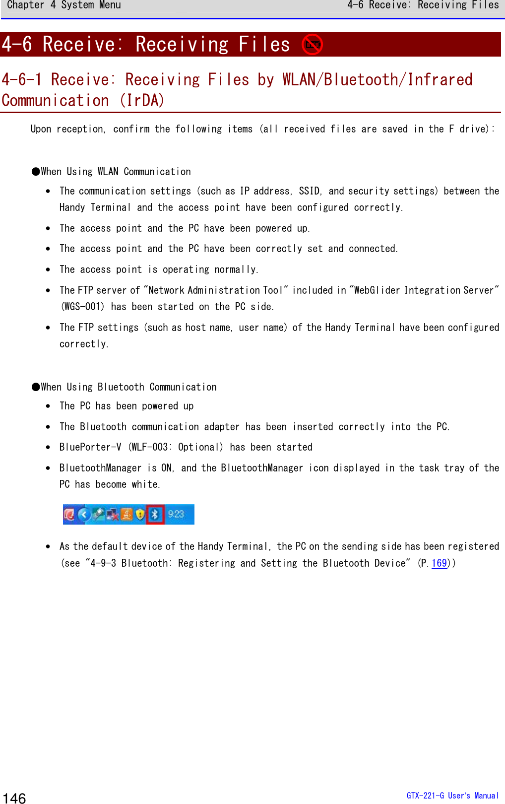 Chapter 4 System Menu 4-6 Receive: Receiving Files  GTX-221-G User&rsquo;s Manual 146 4-6 Receive: Receiving Files   4-6-1 Receive: Receiving Files by WLAN/Bluetooth/Infrared Communication (IrDA) Upon reception, confirm the following items (all received files are saved in the F drive):  ●When Using WLAN Communication &bull; The communication settings (such as IP address, SSID, and security settings) between the Handy Terminal and the access point have been configured correctly. &bull; The access point and the PC have been powered up. &bull; The access point and the PC have been correctly set and connected. &bull; The access point is operating normally. &bull; The FTP server of "Network Administration Tool" included in "WebGlider Integration Server" (WGS-001) has been started on the PC side. &bull; The FTP settings (such as host name, user name) of the Handy Terminal have been configured correctly.  ●When Using Bluetooth Communication &bull; The PC has been powered up &bull; The Bluetooth communication adapter has been inserted correctly into the PC. &bull; BluePorter-V (WLF-003: Optional) has been started &bull; BluetoothManager is ON, and the BluetoothManager icon displayed in the task tray of the PC has become white.  &bull; As the default device of the Handy Terminal, the PC on the sending side has been registered (see "4-9-3 Bluetooth: Registering and Setting the Bluetooth Device" (P.169))  