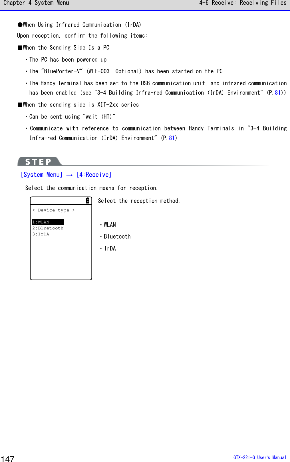 Chapter 4 System Menu 4-6 Receive: Receiving Files  GTX-221-G User&rsquo;s Manual 147 ●When Using Infrared Communication (IrDA) Upon reception, confirm the following items: ■When the Sending Side Is a PC ・The PC has been powered up ・The "BluePorter-V" (WLF-003: Optional) has been started on the PC. ・The Handy Terminal has been set to the USB communication unit, and infrared communication has been enabled (see "3-4 Building Infra-red Communication (IrDA) Environment" (P.81)) ■When the sending side is XIT-2xx series ・Can be sent using "wait (HT)" ・ Communicate with reference to communication between Handy Terminals in "3-4 Building Infra-red Communication (IrDA) Environment" (P.81)   ［System Menu］&rarr;［4:Receive］  Select the communication means for reception. < Device type >1:WLAN2:Bluetooth3:IrDA Select the reception method.  ・WLAN ・Bluetooth ・IrDA   