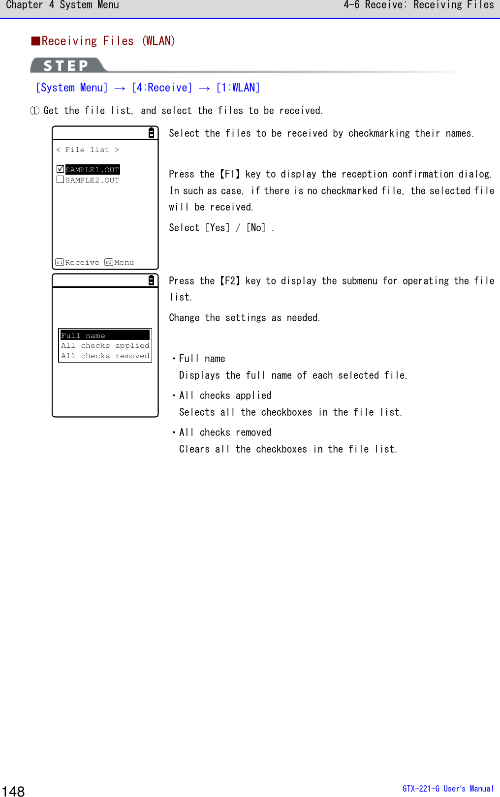 Chapter 4 System Menu 4-6 Receive: Receiving Files  GTX-221-G User&rsquo;s Manual 148 ■Receiving Files (WLAN)  ［System Menu］&rarr;［4:Receive］&rarr;［1:WLAN］ ① Get the file list, and select the files to be received. < File list >SAMPLE1.OUTSAMPLE2.OUTReceive MenuF1 F2 Select the files to be received by checkmarking their names.  Press the【F1】key to display the reception confirmation dialog. In such as case, if there is no checkmarked file, the selected file will be received. Select［Yes］/［No］.  Full nameAll checks appliedAll checks removed Press the【F2】key to display the submenu for operating the file list. Change the settings as needed.  ・Full name Displays the full name of each selected file. ・All checks applied Selects all the checkboxes in the file list. ・All checks removed Clears all the checkboxes in the file list. 