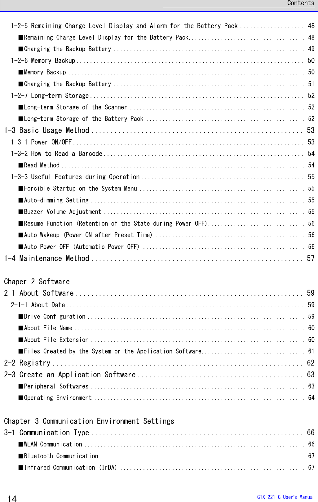  Contents  GTX-221-G User&rsquo;s Manual 14 1-2-5 Remaining Charge Level Display and Alarm for the Battery Pack ................... 48 ■Remaining Charge Level Display for the Battery Pack.................................... 48 ■Charging the Backup Battery ........................................................... 49 1-2-6 Memory Backup ................................................................... 50 ■Memory Backup ......................................................................... 50 ■Charging the Backup Battery ........................................................... 51 1-2-7 Long-term Storage ............................................................... 52 ■Long-term Storage of the Scanner ...................................................... 52 ■Long-term Storage of the Battery Pack ................................................. 52 1-3 Basic Usage Method ....................................................... 53 1-3-1 Power ON/OFF .................................................................... 53 1-3-2 How to Read a Barcode ........................................................... 54 ■Read Method ........................................................................... 54 1-3-3 Useful Features during Operation ................................................ 55 ■Forcible Startup on the System Menu ................................................... 55 ■Auto-dimming Setting .................................................................. 55 ■Buzzer Volume Adjustment .............................................................. 55 ■Resume Function (Retention of the State during Power OFF).............................. 56 ■Auto Wakeup (Power ON after Preset Time) .............................................. 56 ■Auto Power OFF (Automatic Power OFF) .................................................. 56 1-4 Maintenance Method ....................................................... 57  Chaper 2 Software 2-1 About Software ........................................................... 59 2-1-1 About Data ...................................................................... 59 ■Drive Configuration ................................................................... 59 ■About File Name ....................................................................... 60 ■About File Extension .................................................................. 60 ■Files Created by the System or the Application Software................................ 61 2-2 Registry ................................................................. 62 2-3 Create an Application Software ........................................... 63 ■Peripheral Softwares .................................................................. 63 ■Operating Environment ................................................................. 64  Chapter 3 Communication Environment Settings 3-1 Communication Type ....................................................... 66 ■WLAN Communication .................................................................... 66 ■Bluetooth Communication ............................................................... 67 ■Infrared Communication (IrDA) ......................................................... 67  