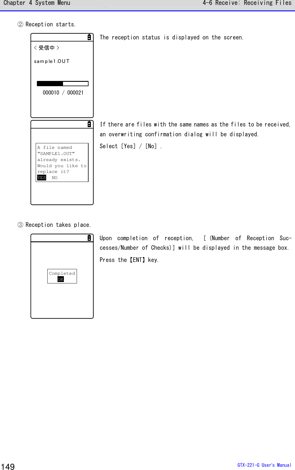 Chapter 4 System Menu 4-6 Receive: Receiving Files  GTX-221-G User&rsquo;s Manual 149 ② Reception starts. < 受信中 >sam p le1 .OU T000010 / 000021 The reception status is displayed on the screen.   A file named&ldquo;SAMPLE1.OUT&rdquo;already exists.Would you like toreplace it?YES NO If there are files with the same names as the files to be received, an overwriting confirmation dialog will be displayed. Select［Yes］/［No］.    ③ Reception takes place. CompletedOK Upon  completion  of  reception,  ［ (Number  of  Reception  Suc-cesses/Number of Checks)］will be displayed in the message box. Press the【ENT】key.    