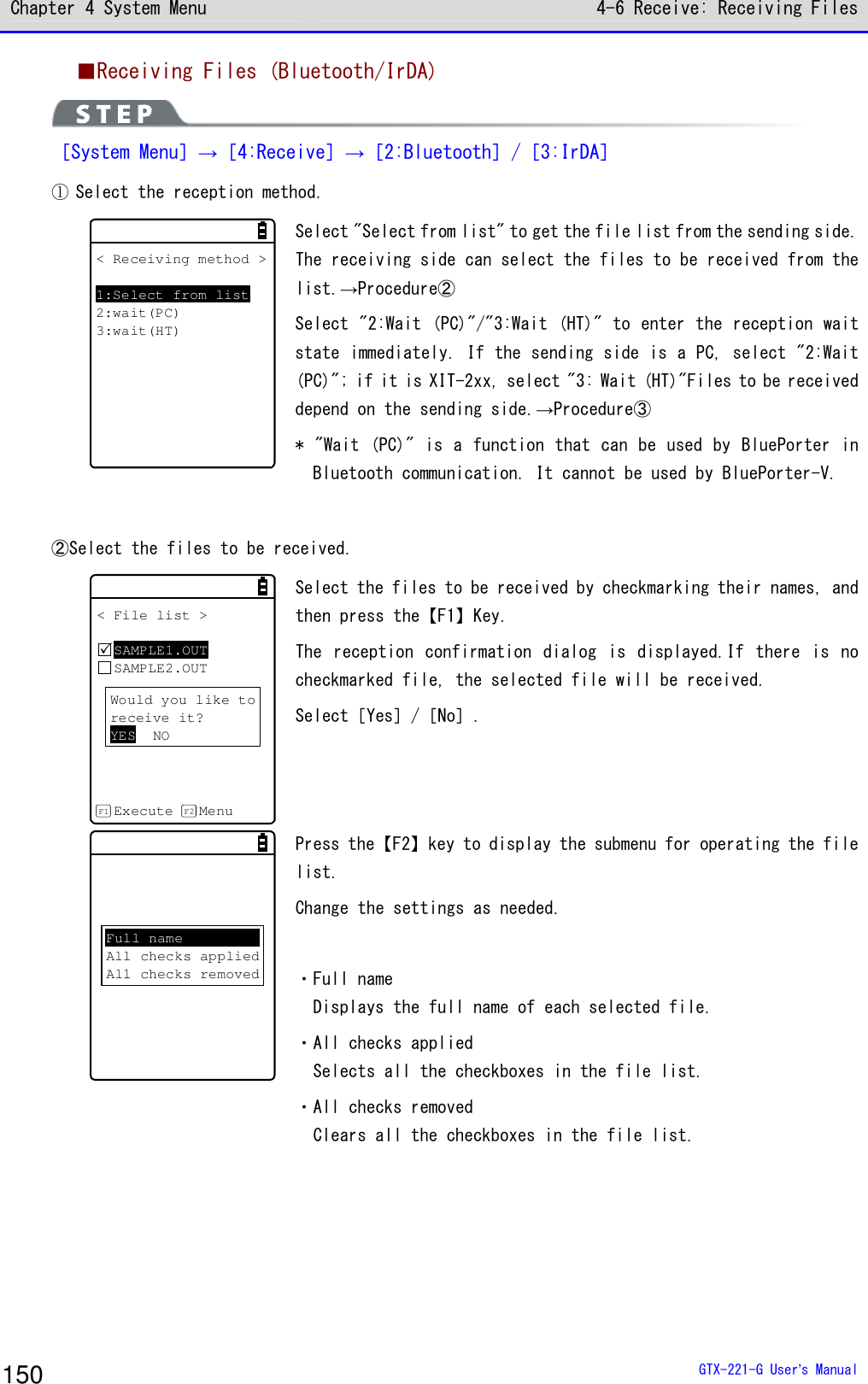 Chapter 4 System Menu 4-6 Receive: Receiving Files  GTX-221-G User&rsquo;s Manual 150 ■Receiving Files (Bluetooth/IrDA)  ［System Menu］&rarr;［4:Receive］&rarr;［2:Bluetooth］/［3:IrDA］ ① Select the reception method. < Receiving method >1:Select from list2:wait(PC)3:wait(HT) Select "Select from list" to get the file list from the sending side. The receiving side can select the files to be received from the list.&rarr;Procedure② Select "2:Wait (PC)"/"3:Wait (HT)" to enter the reception wait state immediately. If the sending side is a PC, select "2:Wait (PC)"; if it is XIT-2xx, select "3: Wait (HT)"Files to be received depend on the sending side.&rarr;Procedure③ * "Wait  (PC)" is  a function that can be  used by  BluePorter in Bluetooth communication. It cannot be used by BluePorter-V.  ②Select the files to be received. < File list >SAMPLE1.OUTSAMPLE2.OUTExecute MenuF1 F2Would you like toreceive it?YES NO Select the files to be received by checkmarking their names, and then press the【F1】Key. The  reception  confirmation dialog  is  displayed.If there  is  no checkmarked file, the selected file will be received. Select［Yes］/［No］.  Full nameAll checks appliedAll checks removed Press the【F2】key to display the submenu for operating the file list. Change the settings as needed.  ・Full name Displays the full name of each selected file. ・All checks applied Selects all the checkboxes in the file list. ・All checks removed Clears all the checkboxes in the file list.  