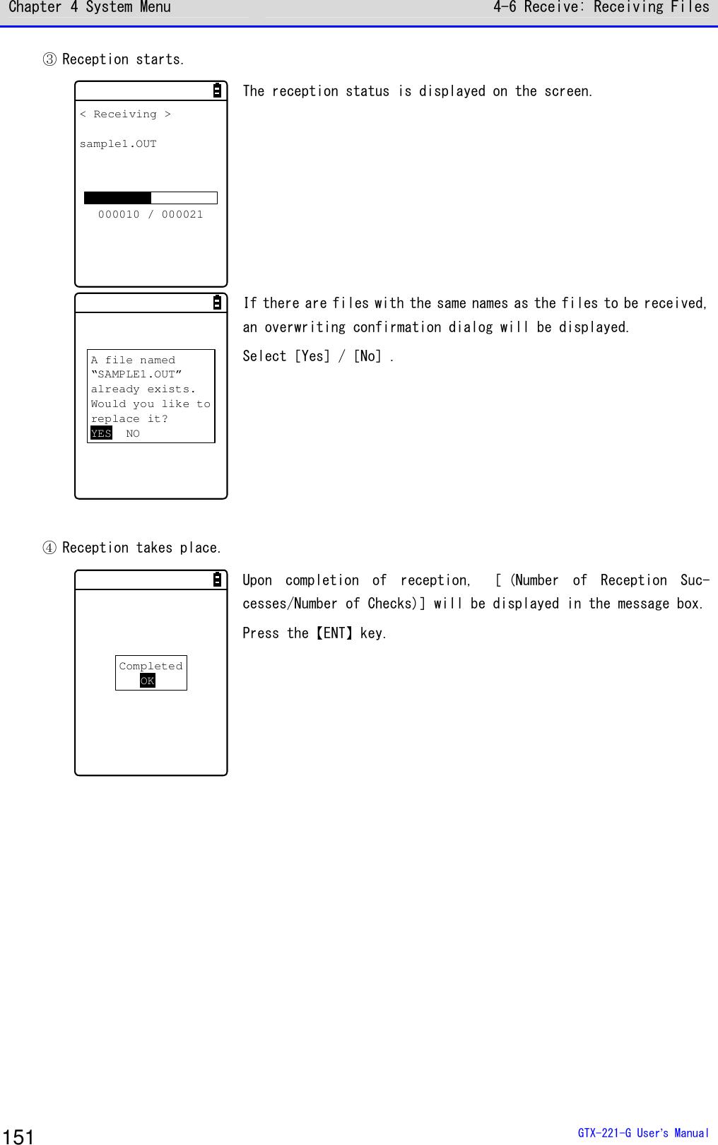 Chapter 4 System Menu 4-6 Receive: Receiving Files  GTX-221-G User&rsquo;s Manual 151 ③ Reception starts. < Receiving >sample1.OUT000010 / 000021 The reception status is displayed on the screen.   A file named&ldquo;SAMPLE1.OUT&rdquo;already exists.Would you like toreplace it?YES NO If there are files with the same names as the files to be received, an overwriting confirmation dialog will be displayed. Select［Yes］/［No］.    ④ Reception takes place. CompletedOK Upon  completion  of  reception,  ［ (Number  of  Reception  Suc-cesses/Number of Checks)］will be displayed in the message box. Press the【ENT】key.    