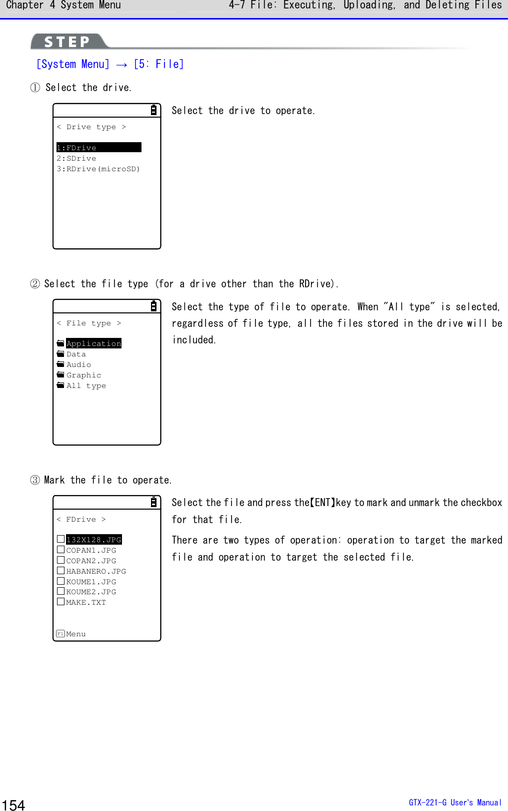 Chapter 4 System Menu 4-7 File: Executing, Uploading, and Deleting Files  GTX-221-G User&rsquo;s Manual 154  ［System Menu］&rarr;［5: File］ ① Select the drive. < Drive type >1:FDrive2:SDrive3:RDrive(microSD) Select the drive to operate.  ② Select the file type (for a drive other than the RDrive). < File type >ApplicationDataAudioGraphicAll type Select the type of file to operate. When "All type" is selected, regardless of file type, all the files stored in the drive will be included.   ③ Mark the file to operate. < FDrive >132X128.JPGCOPAN1.JPGCOPAN2.JPGHABANERO.JPGKOUME1.JPGKOUME2.JPGMAKE.TXTMenuF1 Select the file and press the【ENT】key to mark and unmark the checkbox for that file.  There are two types of operation: operation to target the marked file and operation to target the selected file.  