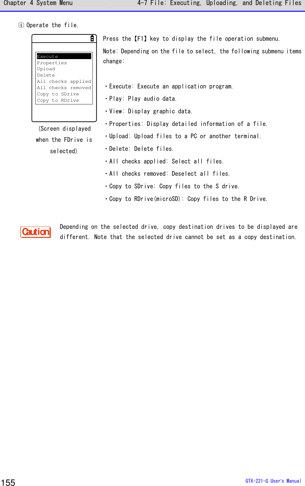 Chapter 4 System Menu 4-7 File: Executing, Uploading, and Deleting Files  GTX-221-G User&rsquo;s Manual 155 ④ Operate the file. ExecutePropertiesUploadDeleteAll checks appliedAll checks removedCopy to SDriveCopy to RDrive (Screen displayed when the FDrive is selected) Press the【F1】key to display the file operation submenu.  Note: Depending on the file to select, the following submenu items change:   ・Execute: Execute an application program.  ・Play: Play audio data. ・View: Display graphic data. ・Properties: Display detailed information of a file. ・Upload: Upload files to a PC or another terminal. ・Delete: Delete files. ・All checks applied: Select all files. ・All checks removed: Deselect all files. ・Copy to SDrive: Copy files to the S drive. ・Copy to RDrive(microSD): Copy files to the R Drive.  Caution Depending on the selected drive, copy destination drives to be displayed are different. Note that the selected drive cannot be set as a copy destination.   
