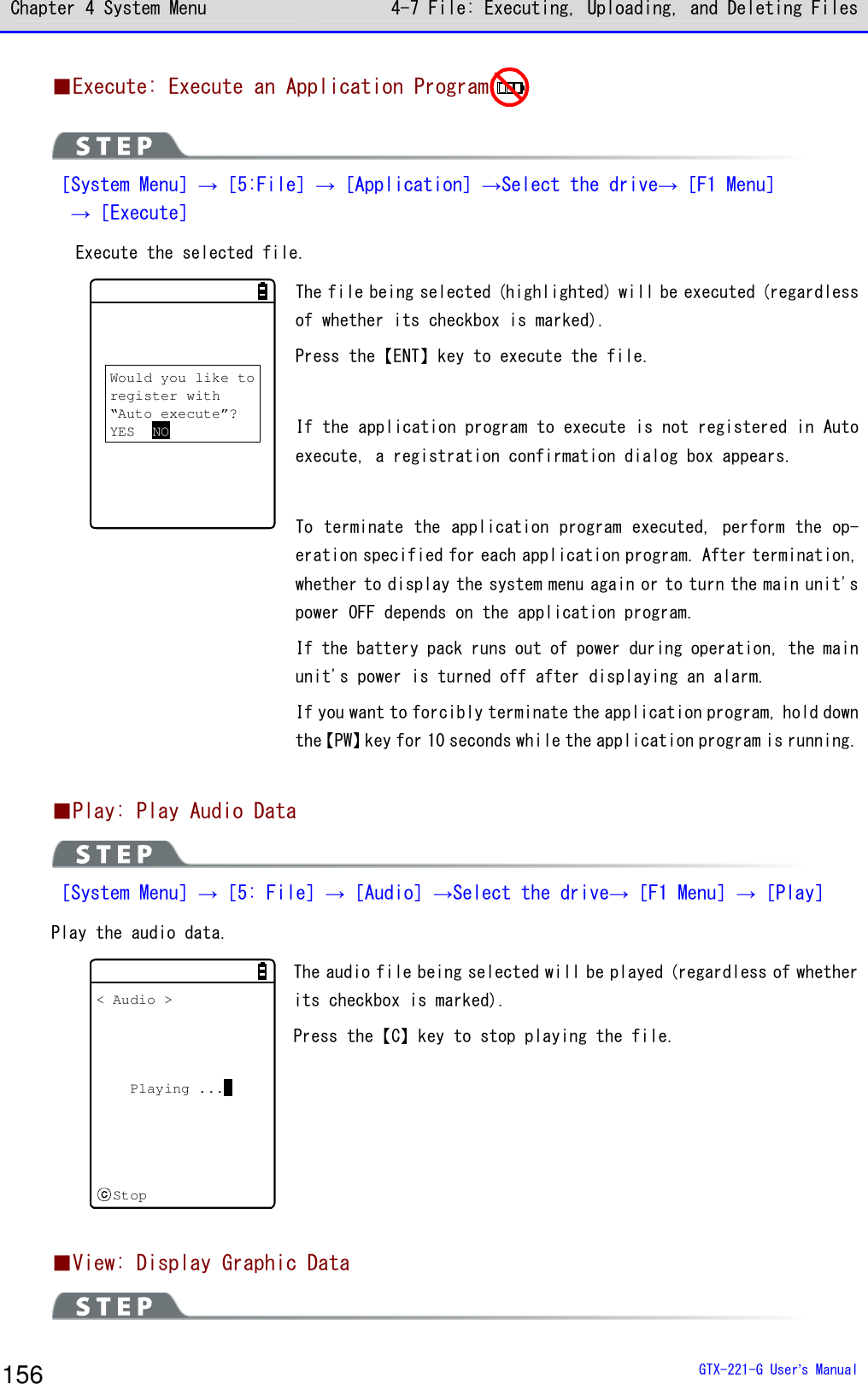 Chapter 4 System Menu 4-7 File: Executing, Uploading, and Deleting Files  GTX-221-G User&rsquo;s Manual 156 ■Execute: Execute an Application Program   ［System Menu］&rarr;［5:File］&rarr;［Application］&rarr;Select the drive&rarr;［F1 Menu］   &rarr;［Execute］  Execute the selected file. Would you like toregister with&ldquo;Auto execute&rdquo;?YES NO The file being selected (highlighted) will be executed (regardless of whether its checkbox is marked).  Press the【ENT】key to execute the file.   If the application program to execute is not registered in Auto execute, a registration confirmation dialog box appears.   To terminate the application program executed, perform the op-eration specified for each application program. After termination, whether to display the system menu again or to turn the main unit's power OFF depends on the application program.  If the battery pack runs out of power during operation, the main unit's power is turned off after displaying an alarm.  If you want to forcibly terminate the application program, hold down the【PW】key for 10 seconds while the application program is running.  ■Play: Play Audio Data  ［System Menu］&rarr;［5: File］&rarr;［Audio］&rarr;Select the drive&rarr;［F1 Menu］&rarr;［Play］ Play the audio data.  < Audio >Playing ...Stop The audio file being selected will be played (regardless of whether its checkbox is marked).  Press the【C】key to stop playing the file.     ■View: Display Graphic Data  