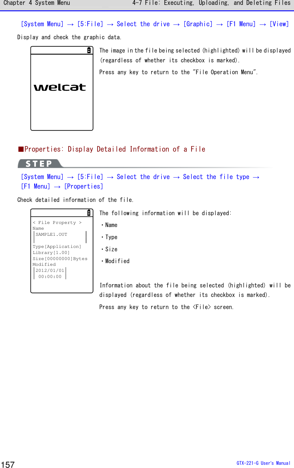 Chapter 4 System Menu 4-7 File: Executing, Uploading, and Deleting Files  GTX-221-G User&rsquo;s Manual 157 ［System Menu］&rarr;［5:File］&rarr; Select the drive &rarr;［Graphic］&rarr;［F1 Menu］&rarr;［View］ Display and check the graphic data.   The image in the file being selected (highlighted) will be displayed (regardless of whether its checkbox is marked).  Press any key to return to the "File Operation Menu".     ■Properties: Display Detailed Information of a File  ［System Menu］&rarr;［5:File］&rarr; Select the drive &rarr; Select the file type &rarr; ［F1 Menu］&rarr;［Properties］ Check detailed information of the file.  < File Property >NameSAMPLE1.OUTType[Application]Library[1.00]Size[00000000]BytesModified2012/01/0100:00:00 The following information will be displayed:  ・Name ・Type ・Size ・Modified  Information about the file being selected (highlighted) will be displayed (regardless of whether its checkbox is marked).  Press any key to return to the <File> screen.   
