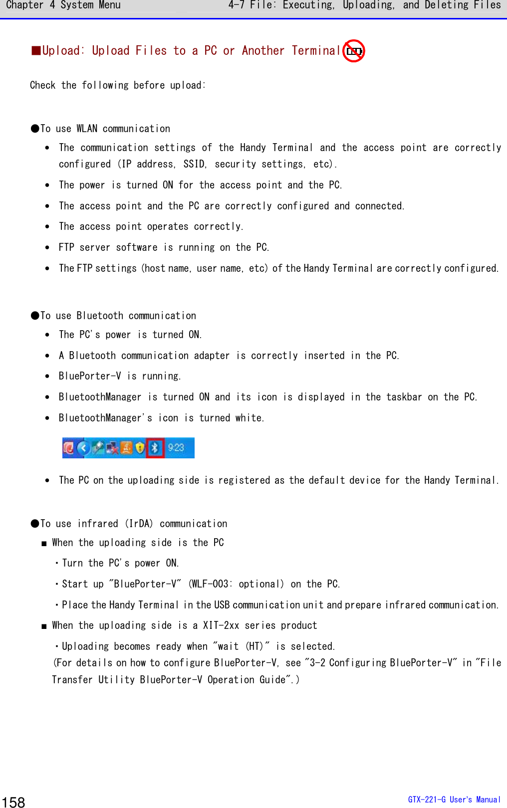 Chapter 4 System Menu 4-7 File: Executing, Uploading, and Deleting Files  GTX-221-G User&rsquo;s Manual 158 ■Upload: Upload Files to a PC or Another Terminal  Check the following before upload:   ●To use WLAN communication &bull; The communication settings of the Handy Terminal and the access point are correctly configured (IP address, SSID, security settings, etc). &bull; The power is turned ON for the access point and the PC.  &bull; The access point and the PC are correctly configured and connected.  &bull; The access point operates correctly.  &bull; FTP server software is running on the PC.  &bull; The FTP settings (host name, user name, etc) of the Handy Terminal are correctly configured.  ●To use Bluetooth communication &bull; The PC's power is turned ON.  &bull; A Bluetooth communication adapter is correctly inserted in the PC.  &bull; BluePorter-V is running.  &bull; BluetoothManager is turned ON and its icon is displayed in the taskbar on the PC.  &bull; BluetoothManager's icon is turned white.   &bull; The PC on the uploading side is registered as the default device for the Handy Terminal.   ●To use infrared (IrDA) communication ■ When the uploading side is the PC ・Turn the PC's power ON.  ・Start up "BluePorter-V" (WLF-003: optional) on the PC.  ・Place the Handy Terminal in the USB communication unit and prepare infrared communication.  ■ When the uploading side is a XIT-2xx series product ・Uploading becomes ready when "wait (HT)" is selected. (For details on how to configure BluePorter-V, see "3-2 Configuring BluePorter-V" in "File Transfer Utility BluePorter-V Operation Guide".)   