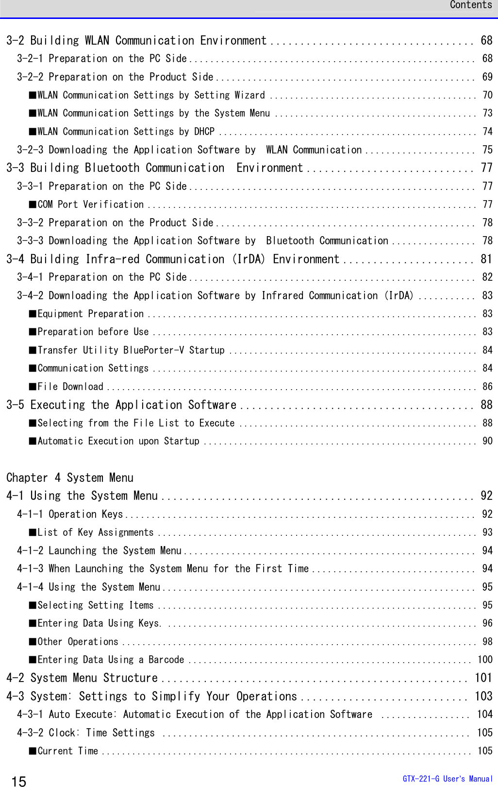  Contents  GTX-221-G User&rsquo;s Manual 15 3-2 Building WLAN Communication Environment .................................. 68 3-2-1 Preparation on the PC Side ...................................................... 68 3-2-2 Preparation on the Product Side ................................................. 69 ■WLAN Communication Settings by Setting Wizard ......................................... 70 ■WLAN Communication Settings by the System Menu ........................................ 73 ■WLAN Communication Settings by DHCP ................................................... 74 3-2-3 Downloading the Application Software by  WLAN Communication ..................... 75 3-3 Building Bluetooth Communication  Environment ............................ 77 3-3-1 Preparation on the PC Side ...................................................... 77 ■COM Port Verification ................................................................. 77 3-3-2 Preparation on the Product Side ................................................. 78 3-3-3 Downloading the Application Software by  Bluetooth Communication ................ 78 3-4 Building Infra-red Communication (IrDA) Environment ...................... 81 3-4-1 Preparation on the PC Side ...................................................... 82 3-4-2 Downloading the Application Software by Infrared Communication (IrDA) ........... 83 ■Equipment Preparation ................................................................. 83 ■Preparation before Use ................................................................ 83 ■Transfer Utility BluePorter-V Startup ................................................. 84 ■Communication Settings ................................................................ 84 ■File Download ......................................................................... 86 3-5 Executing the Application Software ....................................... 88 ■Selecting from the File List to Execute ............................................... 88 ■Automatic Execution upon Startup ...................................................... 90  Chapter 4 System Menu 4-1 Using the System Menu .................................................... 92 4-1-1 Operation Keys .................................................................. 92 ■List of Key Assignments ............................................................... 93 4-1-2 Launching the System Menu ....................................................... 94 4-1-3 When Launching the System Menu for the First Time ............................... 94 4-1-4 Using the System Menu ........................................................... 95 ■Selecting Setting Items ............................................................... 95 ■Entering Data Using Keys. ............................................................. 96 ■Other Operations ...................................................................... 98 ■Entering Data Using a Barcode ........................................................ 100 4-2 System Menu Structure ................................................... 101 4-3 System: Settings to Simplify Your Operations ............................ 103 4-3-1 Auto Execute: Automatic Execution of the Application Software  ................. 104 4-3-2 Clock: Time Settings  .......................................................... 105 ■Current Time ......................................................................... 105 