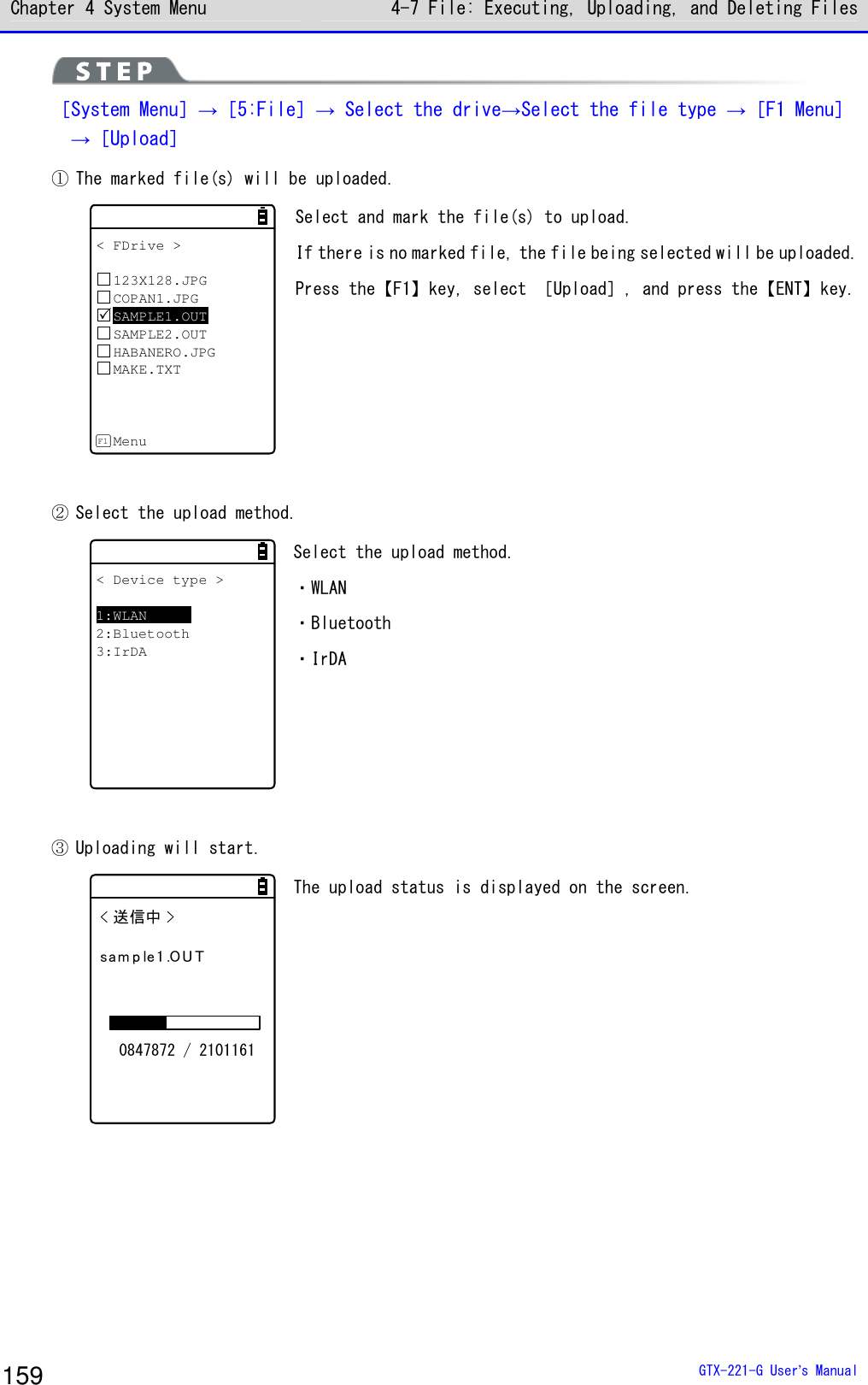 Chapter 4 System Menu 4-7 File: Executing, Uploading, and Deleting Files  GTX-221-G User&rsquo;s Manual 159  ［System Menu］&rarr;［5:File］&rarr; Select the drive&rarr;Select the file type &rarr;［F1 Menu］   &rarr;［Upload］ ① The marked file(s) will be uploaded. < FDrive >123X128.JPGCOPAN1.JPGSAMPLE1.OUTSAMPLE2.OUTHABANERO.JPGMAKE.TXTMenuF1 Select and mark the file(s) to upload. If there is no marked file, the file being selected will be uploaded. Press the【F1】key, select ［Upload］, and press the【ENT】key.  ② Select the upload method. < Device type >1:WLAN2:Bluetooth3:IrDA Select the upload method. ・WLAN ・Bluetooth ・IrDA    ③ Uploading will start. < 送信中 >sam p le1 .OU T0847872 / 2101161 The upload status is displayed on the screen.    