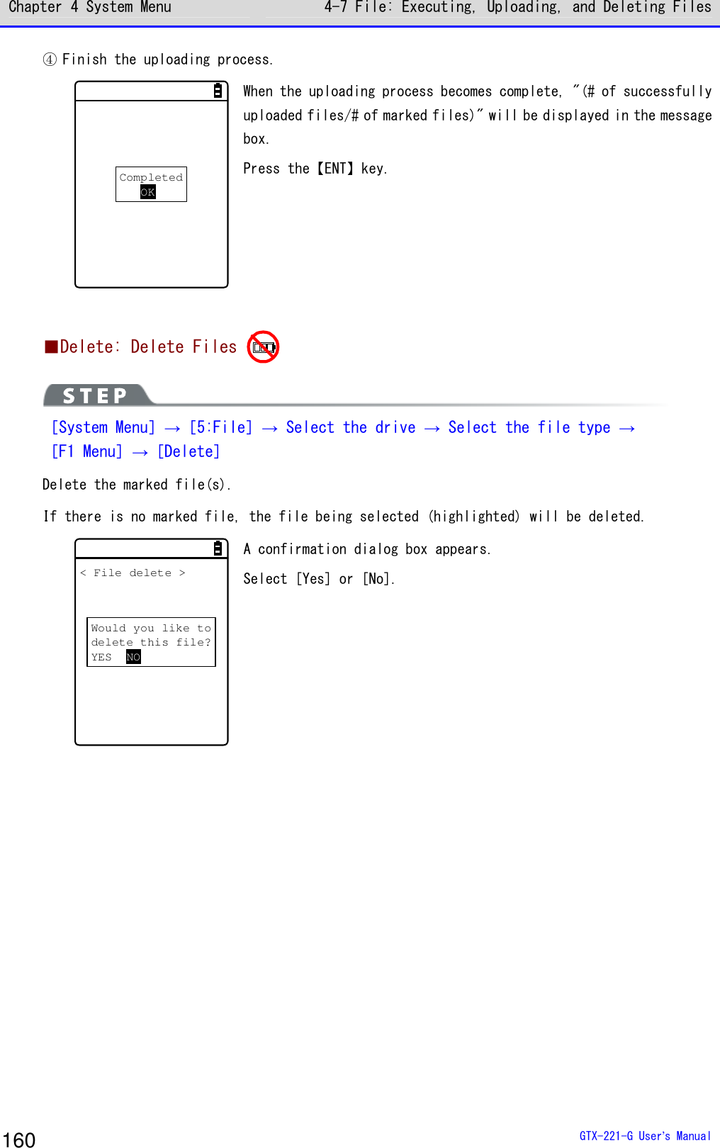 Chapter 4 System Menu 4-7 File: Executing, Uploading, and Deleting Files  GTX-221-G User&rsquo;s Manual 160 ④ Finish the uploading process. CompletedOK When the uploading process becomes complete, "(# of successfully uploaded files/# of marked files)" will be displayed in the message box.  Press the【ENT】key.    ■Delete: Delete Files    ［System Menu］&rarr;［5:File］&rarr; Select the drive &rarr; Select the file type &rarr; ［F1 Menu］&rarr;［Delete］ Delete the marked file(s).  If there is no marked file, the file being selected (highlighted) will be deleted.  Would you like todelete this file?YES NO< File delete > A confirmation dialog box appears.  Select [Yes] or [No].  