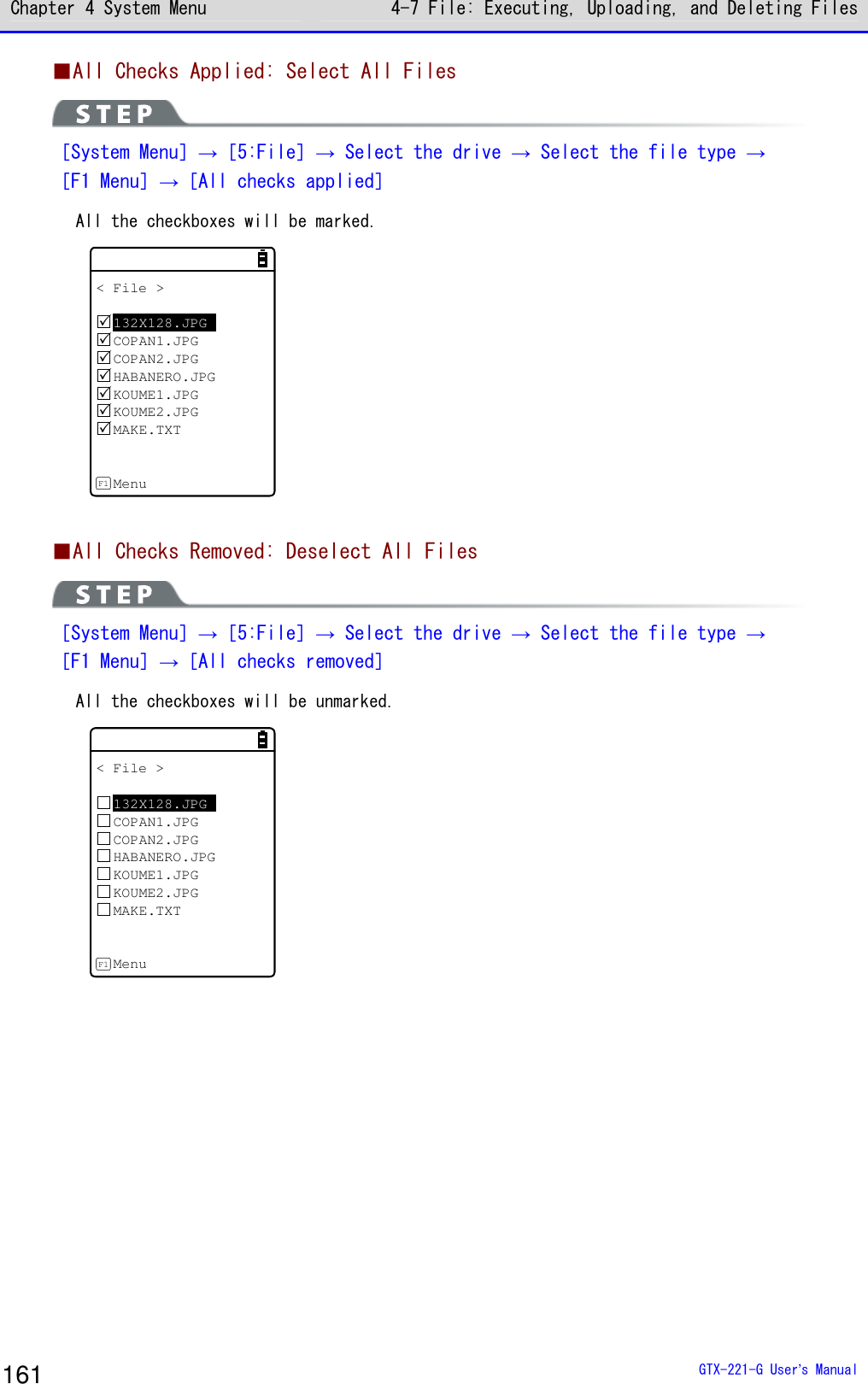 Chapter 4 System Menu 4-7 File: Executing, Uploading, and Deleting Files  GTX-221-G User&rsquo;s Manual 161 ■All Checks Applied: Select All Files  ［System Menu］&rarr;［5:File］&rarr; Select the drive &rarr; Select the file type &rarr; ［F1 Menu］&rarr;［All checks applied］ All the checkboxes will be marked.  < File >132X128.JPGCOPAN1.JPGCOPAN2.JPGHABANERO.JPGKOUME1.JPGKOUME2.JPGMAKE.TXTMenuF1   ■All Checks Removed: Deselect All Files  ［System Menu］&rarr;［5:File］&rarr; Select the drive &rarr; Select the file type &rarr; ［F1 Menu］&rarr;［All checks removed］ All the checkboxes will be unmarked. < File >132X128.JPGCOPAN1.JPGCOPAN2.JPGHABANERO.JPGKOUME1.JPGKOUME2.JPGMAKE.TXTMenuF1   