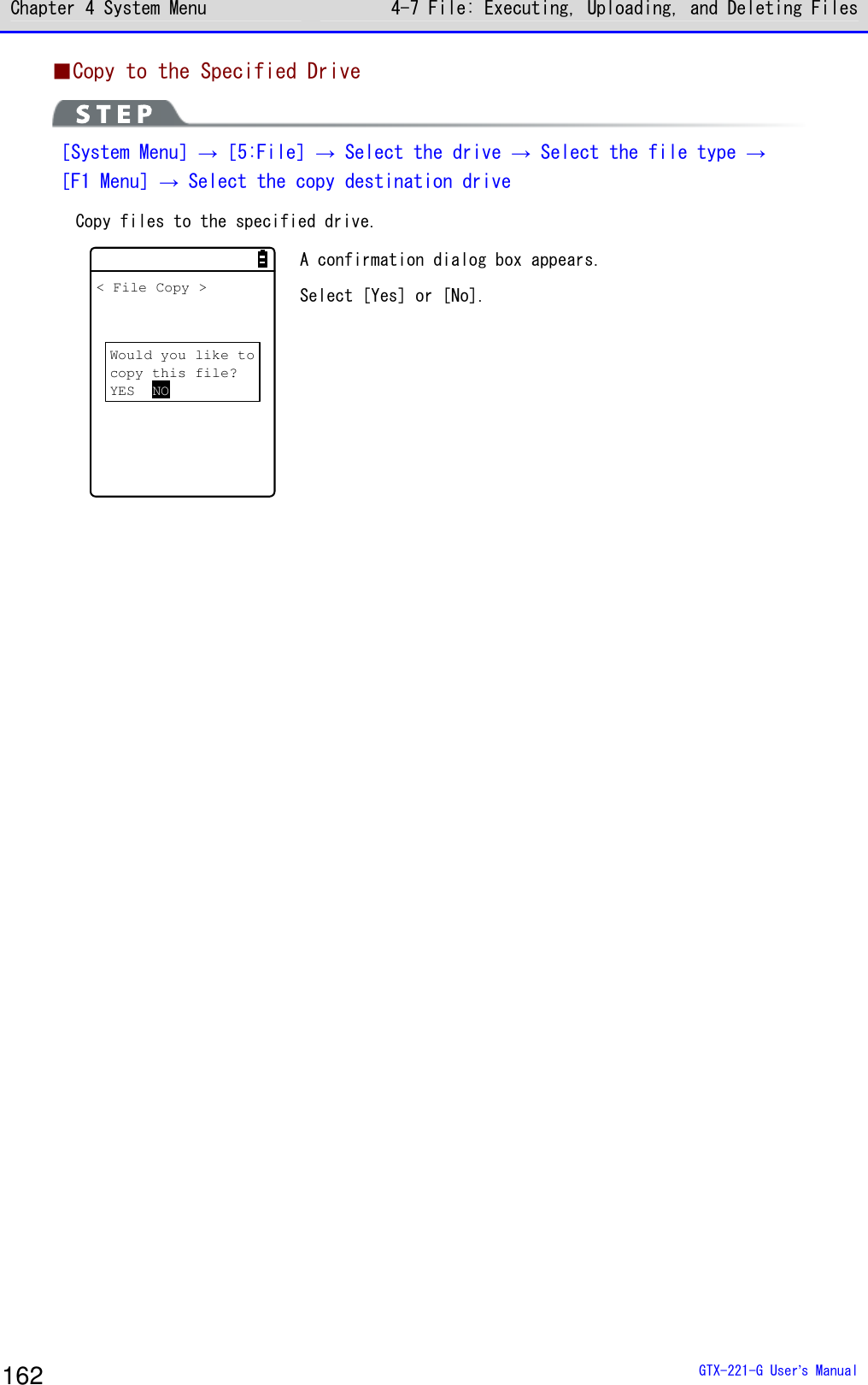 Chapter 4 System Menu 4-7 File: Executing, Uploading, and Deleting Files  GTX-221-G User&rsquo;s Manual 162 ■Copy to the Specified Drive  ［System Menu］&rarr;［5:File］&rarr; Select the drive &rarr; Select the file type &rarr; ［F1 Menu］&rarr; Select the copy destination drive Copy files to the specified drive.  Would you like tocopy this file?YES NO< File Copy > A confirmation dialog box appears.  Select [Yes] or [No].     