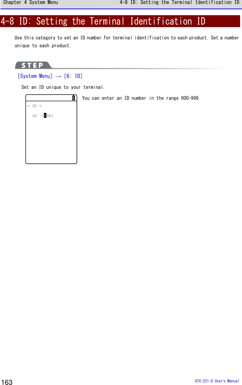 Chapter 4 System Menu 4-8 ID: Setting the Terminal Identification ID  GTX-221-G User&rsquo;s Manual 163 4-8 ID: Setting the Terminal Identification ID Use this category to set an ID number for terminal identification to each product. Set a number unique to each product.    ［System Menu］&rarr;［6: ID］ Set an ID unique to your terminal.  < ID >ID [000] You can enter an ID number in the range 000-999.   