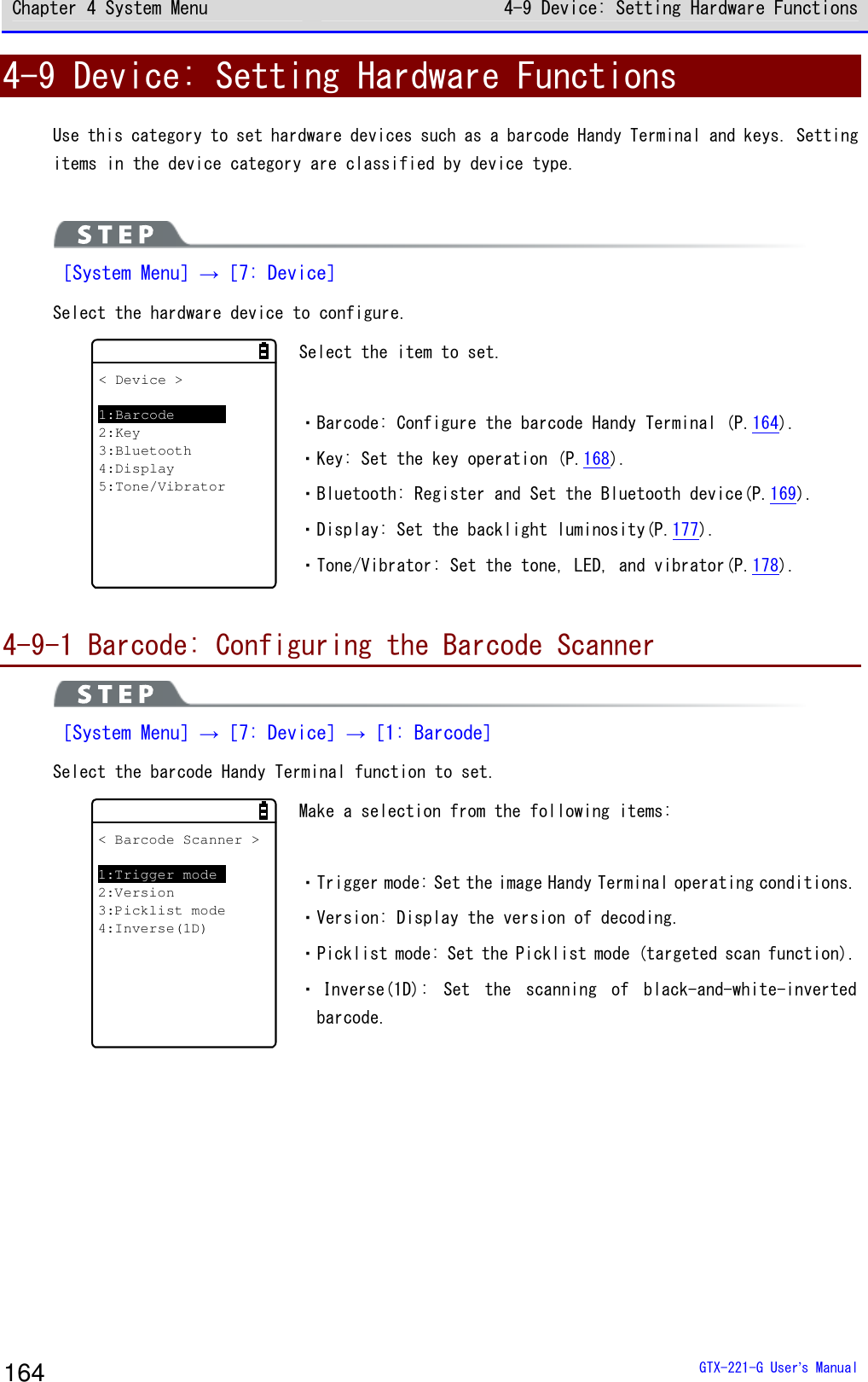 Chapter 4 System Menu 4-9 Device: Setting Hardware Functions  GTX-221-G User&rsquo;s Manual 164 4-9 Device: Setting Hardware Functions Use this category to set hardware devices such as a barcode Handy Terminal and keys. Setting items in the device category are classified by device type.    ［System Menu］&rarr;［7: Device］ Select the hardware device to configure. < Device >1:Barcode2:Key3:Bluetooth4:Display5:Tone/Vibrator Select the item to set.   ・Barcode: Configure the barcode Handy Terminal (P.164). ・Key: Set the key operation (P.168). ・Bluetooth: Register and Set the Bluetooth device(P.169). ・Display: Set the backlight luminosity(P.177). ・Tone/Vibrator: Set the tone, LED, and vibrator(P.178).  4-9-1 Barcode: Configuring the Barcode Scanner  ［System Menu］&rarr;［7: Device］&rarr;［1: Barcode］ Select the barcode Handy Terminal function to set.  < Barcode Scanner >1:Trigger mode2:Version3:Picklist mode4:Inverse(1D) Make a selection from the following items:   ・Trigger mode: Set the image Handy Terminal operating conditions. ・Version: Display the version of decoding. ・Picklist mode: Set the Picklist mode (targeted scan function). ・ Inverse(1D):  Set  the  scanning  of  black-and-white-inverted barcode.    