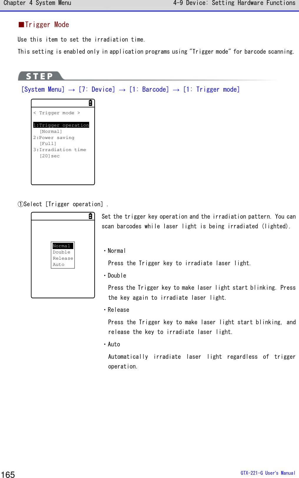 Chapter 4 System Menu 4-9 Device: Setting Hardware Functions  GTX-221-G User&rsquo;s Manual 165 ■Trigger Mode Use this item to set the irradiation time.  This setting is enabled only in application programs using "Trigger mode" for barcode scanning.    ［System Menu］&rarr;［7: Device］&rarr;［1: Barcode］&rarr;［1: Trigger mode］ < Trigger mode >1:Trigger operation[Normal]2:Power saving[Full]3:Irradiation time[20]sec    ①Select［Trigger operation］. NormalDoubleReleaseAuto Set the trigger key operation and the irradiation pattern. You can scan barcodes while laser light is being irradiated (lighted).   ・Normal Press the Trigger key to irradiate laser light.  ・Double Press the Trigger key to make laser light start blinking. Press the key again to irradiate laser light.  ・Release Press the Trigger key to make laser light start blinking, and release the key to irradiate laser light. ・Auto Automatically  irradiate  laser  light  regardless  of  trigger operation.    