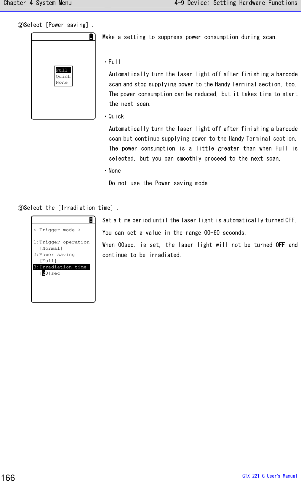 Chapter 4 System Menu 4-9 Device: Setting Hardware Functions  GTX-221-G User&rsquo;s Manual 166 ②Select［Power saving］.  FullQuickNone Make a setting to suppress power consumption during scan.   ・Full Automatically turn the laser light off after finishing a barcode scan and stop supplying power to the Handy Terminal section, too. The power consumption can be reduced, but it takes time to start the next scan. ・Quick Automatically turn the laser light off after finishing a barcode scan but continue supplying power to the Handy Terminal section. The power consumption is a  little greater than when Full is selected, but you can smoothly proceed to the next scan. ・None Do not use the Power saving mode.  ③Select the［Irradiation time］. < Trigger mode >1:Trigger operation[Normal]2:Power saving[Full]3:Irradiation time[20]sec Set a time period until the laser light is automatically turned OFF. You can set a value in the range 00-60 seconds. When 00sec. is set, the laser light will not be turned OFF and continue to be irradiated.   