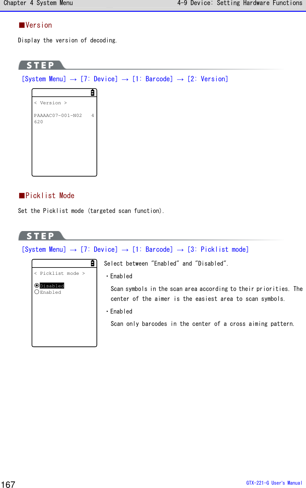 Chapter 4 System Menu 4-9 Device: Setting Hardware Functions  GTX-221-G User&rsquo;s Manual 167 ■Version Display the version of decoding.    ［System Menu］&rarr;［7: Device］&rarr;［1: Barcode］&rarr;［2: Version］ < Version >PAAAAC07-001-N02 4620   ■Picklist Mode Set the Picklist mode (targeted scan function).   ［System Menu］&rarr;［7: Device］&rarr;［1: Barcode］&rarr;［3: Picklist mode］ < Picklist mode >DisabledEnabled Select between "Enabled" and "Disabled". ・Enabled Scan symbols in the scan area according to their priorities. The center of the aimer is the easiest area to scan symbols.  ・Enabled Scan only barcodes in the center of a cross aiming pattern.   