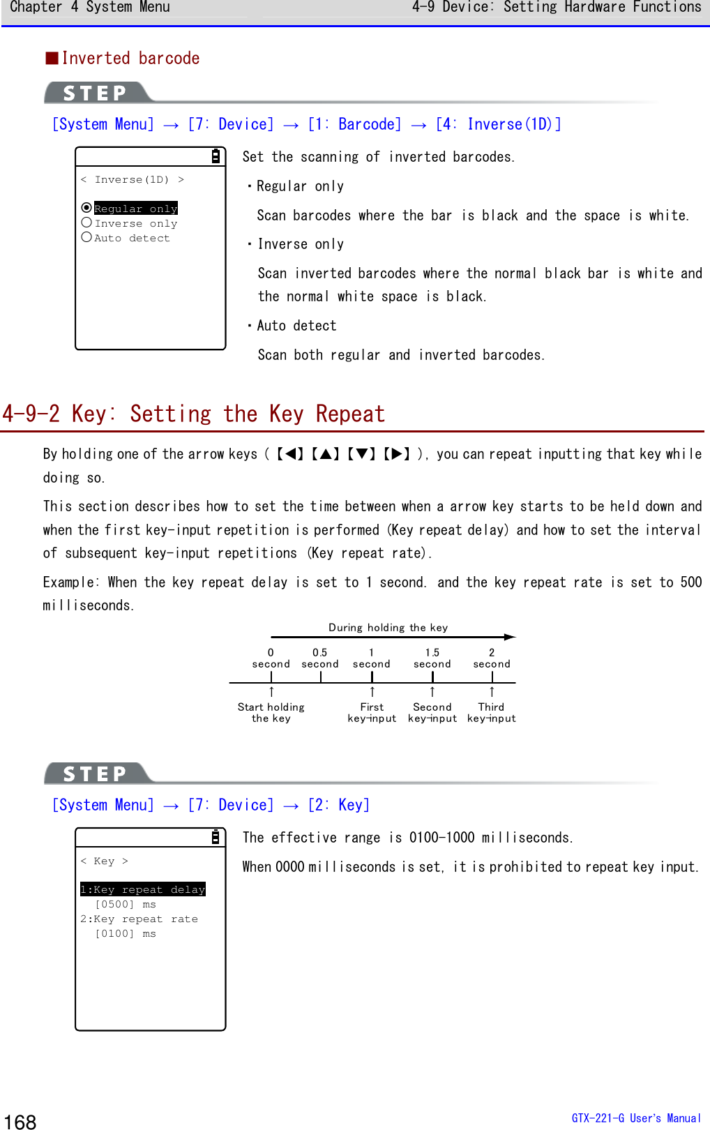 Chapter 4 System Menu 4-9 Device: Setting Hardware Functions  GTX-221-G User&rsquo;s Manual 168 ■Inverted barcode  ［System Menu］&rarr;［7: Device］&rarr;［1: Barcode］&rarr;［4: Inverse(1D)］ < Inverse(1D) >Regular onlyInverse onlyAuto detect Set the scanning of inverted barcodes. ・Regular only   Scan barcodes where the bar is black and the space is white.  ・Inverse only Scan inverted barcodes where the normal black bar is white and the normal white space is black.  ・Auto detect Scan both regular and inverted barcodes.   4-9-2 Key: Setting the Key Repeat By holding one of the arrow keys (【⊳】【】【】【】), you can repeat inputting that key while doing so.  This section describes how to set the time between when a arrow key starts to be held down and when the first key-input repetition is performed (Key repeat delay) and how to set the interval of subsequent key-input repetitions (Key repeat rate).  Example: When the key repeat delay is set to 1 second. and the key repeat rate is set to 500 milliseconds.  Start holdingthe keyFirstkey-inputSecondkey-inputThirdkey-inputDuringholdingthekey&uarr; &uarr; &uarr; &uarr;1second1.5second0.5second0second2second   ［System Menu］&rarr;［7: Device］&rarr;［2: Key］ < Key >1:Key repeat delay[0500] ms2:Key repeat rate[0100] ms The effective range is 0100-1000 milliseconds. When 0000 milliseconds is set, it is prohibited to repeat key input.  