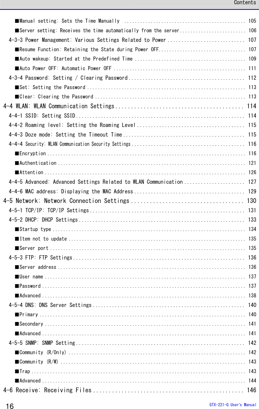  Contents  GTX-221-G User&rsquo;s Manual 16 ■Manual setting: Sets the Time Manually  .............................................. 105 ■Server setting: Receives the time automatically from the server ......................... 106 4-3-3 Power Management: Various Settings Related to Power ............................ 107 ■Resume Function: Retaining the State during Power OFF................................. 107 ■Auto wakeup: Started at the Predefined Time .......................................... 109 ■Auto Power OFF: Automatic Power OFF .................................................. 111 4-3-4 Password: Setting / Clearing Password .......................................... 112 ■Set: Setting the Password ............................................................ 113 ■Clear: Clearing the Password ......................................................... 113 4-4 WLAN: WLAN Communication Settings......................................... 114 4-4-1 SSID: Setting SSID ............................................................. 114 4-4-2 Roaming level: Setting the Roaming Level ....................................... 115 4-4-3 Doze mode: Setting the Timeout Time ............................................ 115 4-4-4 Security: WLAN Communication Security Settings......................................... 116 ■Encryption ........................................................................... 116 ■Authentication ....................................................................... 121 ■Attention ............................................................................ 126 4-4-5 Advanced: Advanced Settings Related to WLAN Communication ...................... 127 4-4-6 MAC address: Displaying the MAC Address ........................................ 129 4-5 Network: Network Connection Settings .................................... 130 4-5-1 TCP/IP: TCP/IP Settings ........................................................ 131 4-5-2 DHCP: DHCP Settings ............................................................ 133 ■Startup type ......................................................................... 134 ■Item not to update ................................................................... 135 ■Server port .......................................................................... 135 4-5-3 FTP: FTP Settings .............................................................. 136 ■Server address ....................................................................... 136 ■User name ............................................................................ 137 ■Password ............................................................................. 137 ■Advanced ............................................................................. 138 4-5-4 DNS: DNS Server Settings ....................................................... 140 ■Primary .............................................................................. 140 ■Secondary ............................................................................ 141 ■Advanced ............................................................................. 141 4-5-5 SNMP: SNMP Setting ............................................................. 142 ■Community (R/Only) ................................................................... 142 ■Community (R/W) ...................................................................... 143 ■Trap ................................................................................. 143 ■Advanced ............................................................................. 144 4-6 Receive: Receiving Files ................................................ 146 