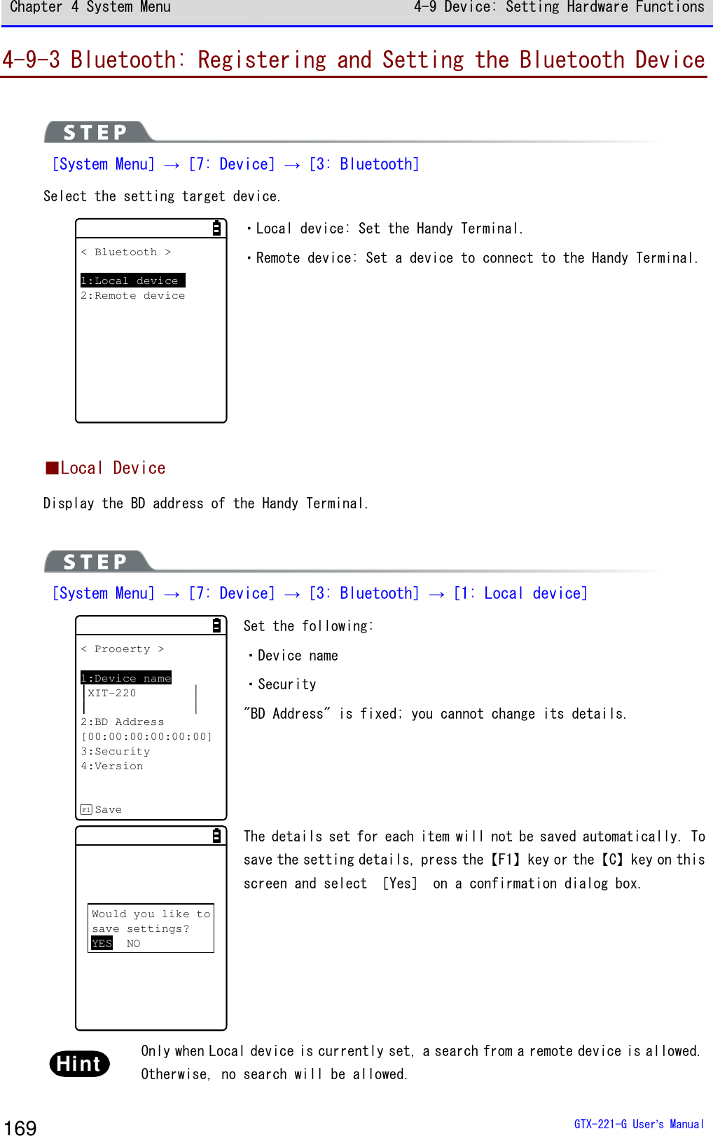 Chapter 4 System Menu 4-9 Device: Setting Hardware Functions  GTX-221-G User&rsquo;s Manual 169 4-9-3 Bluetooth: Registering and Setting the Bluetooth Device   ［System Menu］&rarr;［7: Device］&rarr;［3: Bluetooth］ Select the setting target device.  < Bluetooth >1:Local device2:Remote device ・Local device: Set the Handy Terminal.  ・Remote device: Set a device to connect to the Handy Terminal.   ■Local Device Display the BD address of the Handy Terminal.   ［System Menu］&rarr;［7: Device］&rarr;［3: Bluetooth］&rarr;［1: Local device］ < Prooerty >1:Device nameXIT-2202:BD Address[00:00:00:00:00:00]3:Security4:VersionSaveF1 Set the following:  ・Device name ・Security "BD Address" is fixed; you cannot change its details.  Would you like tosave settings?YES NO The details set for each item will not be saved automatically. To save the setting details, press the【F1】key or the【C】key on this screen and select ［Yes］ on a confirmation dialog box.  Hint  Only when Local device is currently set, a search from a remote device is allowed. Otherwise, no search will be allowed.  