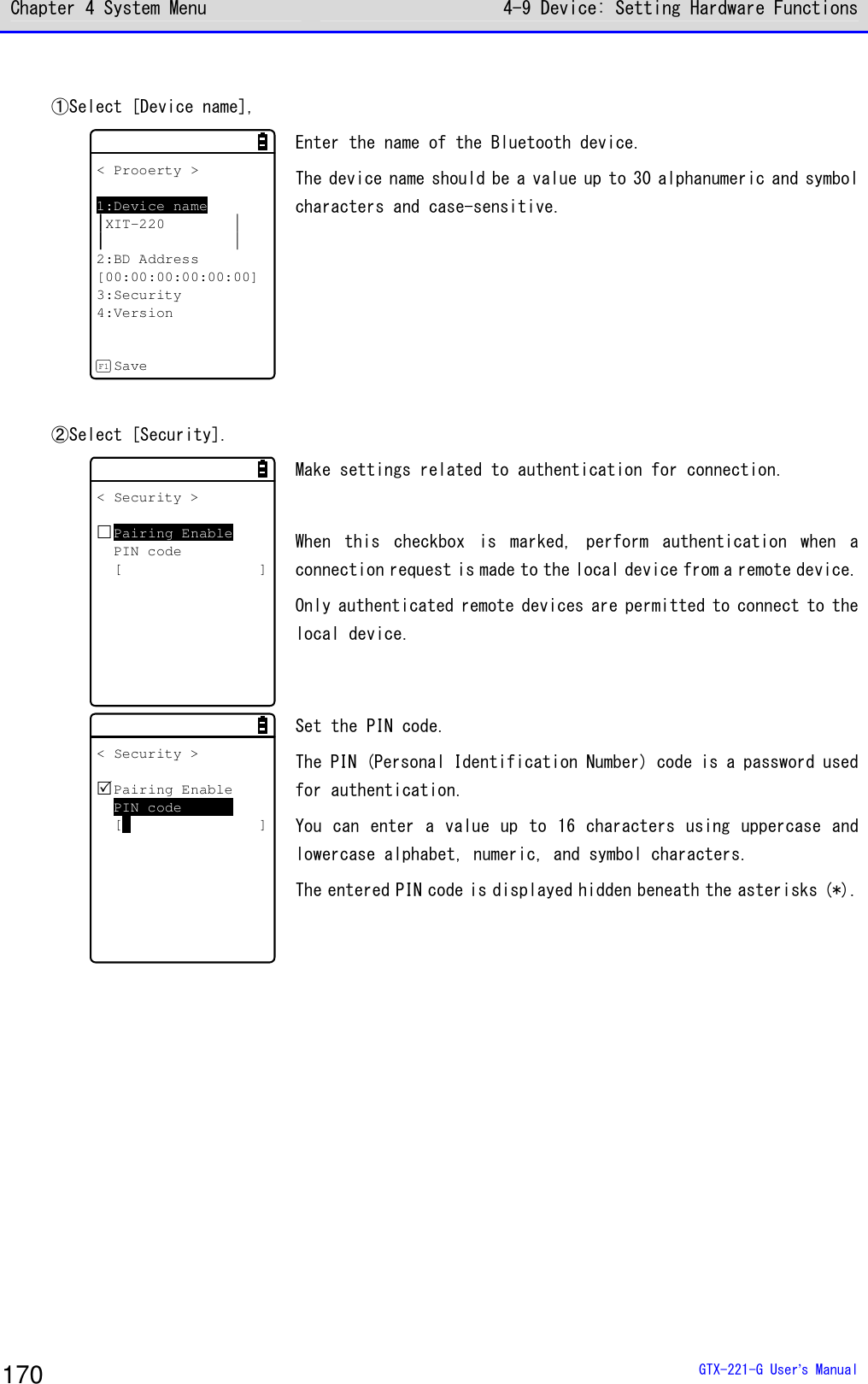 Chapter 4 System Menu 4-9 Device: Setting Hardware Functions  GTX-221-G User&rsquo;s Manual 170  ①Select [Device name],  < Prooerty >1:Device nameXIT-2202:BD Address[00:00:00:00:00:00]3:Security4:VersionSaveF1 Enter the name of the Bluetooth device.  The device name should be a value up to 30 alphanumeric and symbol characters and case-sensitive.   ②Select [Security].  < Security >Pairing EnablePIN code[ ] Make settings related to authentication for connection.   When  this  checkbox  is  marked,  perform  authentication  when  a connection request is made to the local device from a remote device. Only authenticated remote devices are permitted to connect to the local device.  < Security >Pairing EnablePIN code[ ] Set the PIN code.  The PIN (Personal Identification Number) code is a password used for authentication.  You can enter a value up to 16 characters using uppercase and lowercase alphabet, numeric, and symbol characters.  The entered PIN code is displayed hidden beneath the asterisks (*).  