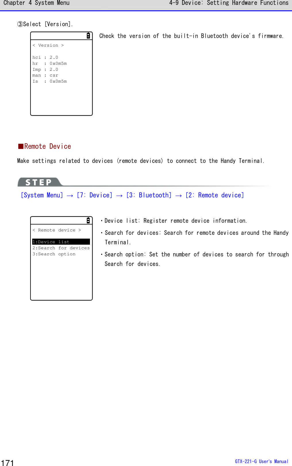 Chapter 4 System Menu 4-9 Device: Setting Hardware Functions  GTX-221-G User&rsquo;s Manual 171 ③Select [Version]. < Version >hci : 2.0hr : 0x0m5mImp : 2.0man : csrIs : 0x0m5m Check the version of the built-in Bluetooth device's firmware.    ■Remote Device Make settings related to devices (remote devices) to connect to the Handy Terminal.    ［System Menu］&rarr;［7: Device］&rarr;［3: Bluetooth］&rarr;［2: Remote device］  < Remote device >1:Device list2:Search for devices3:Search option ・Device list: Register remote device information. ・Search for devices: Search for remote devices around the Handy Terminal.  ・Search option: Set the number of devices to search for through Search for devices.   