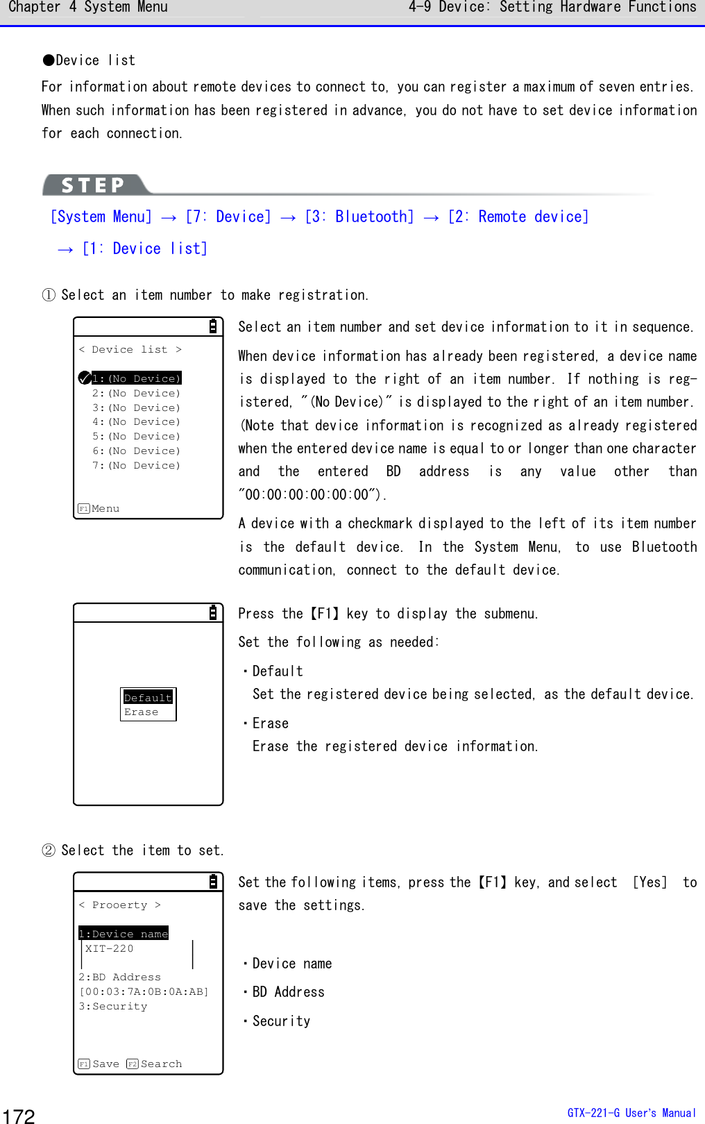 Chapter 4 System Menu 4-9 Device: Setting Hardware Functions  GTX-221-G User&rsquo;s Manual 172 ●Device list For information about remote devices to connect to, you can register a maximum of seven entries. When such information has been registered in advance, you do not have to set device information for each connection.    ［System Menu］&rarr;［7: Device］&rarr;［3: Bluetooth］&rarr;［2: Remote device］   &rarr;［1: Device list］  ① Select an item number to make registration. < Device list >1:(No Device)2:(No Device)3:(No Device)4:(No Device)5:(No Device)6:(No Device)7:(No Device)MenuF1 Select an item number and set device information to it in sequence. When device information has already been registered, a device name is displayed to the right of an item number. If nothing is reg-istered, "(No Device)" is displayed to the right of an item number. (Note that device information is recognized as already registered when the entered device name is equal to or longer than one character and  the  entered  BD  address  is  any  value  other  than "00:00:00:00:00:00").  A device with a checkmark displayed to the left of its item number is  the  default  device.  In  the  System  Menu,  to  use  Bluetooth communication, connect to the default device.   DefaultErase Press the【F1】key to display the submenu.  Set the following as needed:  ・Default Set the registered device being selected, as the default device. ・Erase Erase the registered device information.   ② Select the item to set.  < Prooerty >1:Device nameXIT-2202:BD Address[00:03:7A:0B:0A:AB]3:SecuritySave SearchF1 F2 Set the following items, press the【F1】key, and select ［Yes］ to save the settings.   ・Device name ・BD Address ・Security  