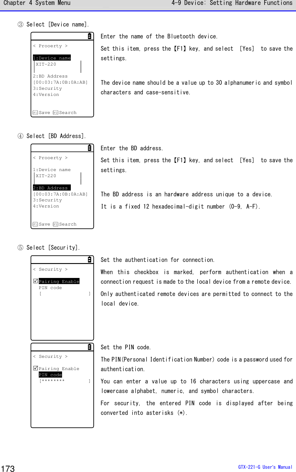Chapter 4 System Menu 4-9 Device: Setting Hardware Functions  GTX-221-G User&rsquo;s Manual 173 ③ Select [Device name].  < Prooerty >1:Device nameXIT-2202:BD Address[00:03:7A:0B:0A:AB]3:Security4:VersionSave SearchF1 F2 Enter the name of the Bluetooth device.  Set this item, press the【F1】key, and select ［Yes］ to save the settings.   The device name should be a value up to 30 alphanumeric and symbol characters and case-sensitive.    ④ Select [BD Address].  < Prooerty >1:Device nameXIT-2202:BD Address[00:03:7A:0B:0A:AB]3:Security4:VersionSave SearchF1 F2 Enter the BD address.  Set this item, press the【F1】key, and select ［Yes］ to save the settings.   The BD address is an hardware address unique to a device.  It is a fixed 12 hexadecimal-digit number (0-9, A-F).    ⑤ Select [Security].  < Security >Pairing EnablePIN code[ ] Set the authentication for connection.  When  this  checkbox  is  marked,  perform  authentication  when  a connection request is made to the local device from a remote device. Only authenticated remote devices are permitted to connect to the local device.  < Security >Pairing EnablePIN code[******** ] Set the PIN code.  The PIN(Personal Identification Number) code is a password used for authentication.  You can enter a value up to 16 characters using uppercase and lowercase alphabet, numeric, and symbol characters.  For  security,  the  entered  PIN  code  is  displayed  after  being converted into asterisks (*).   