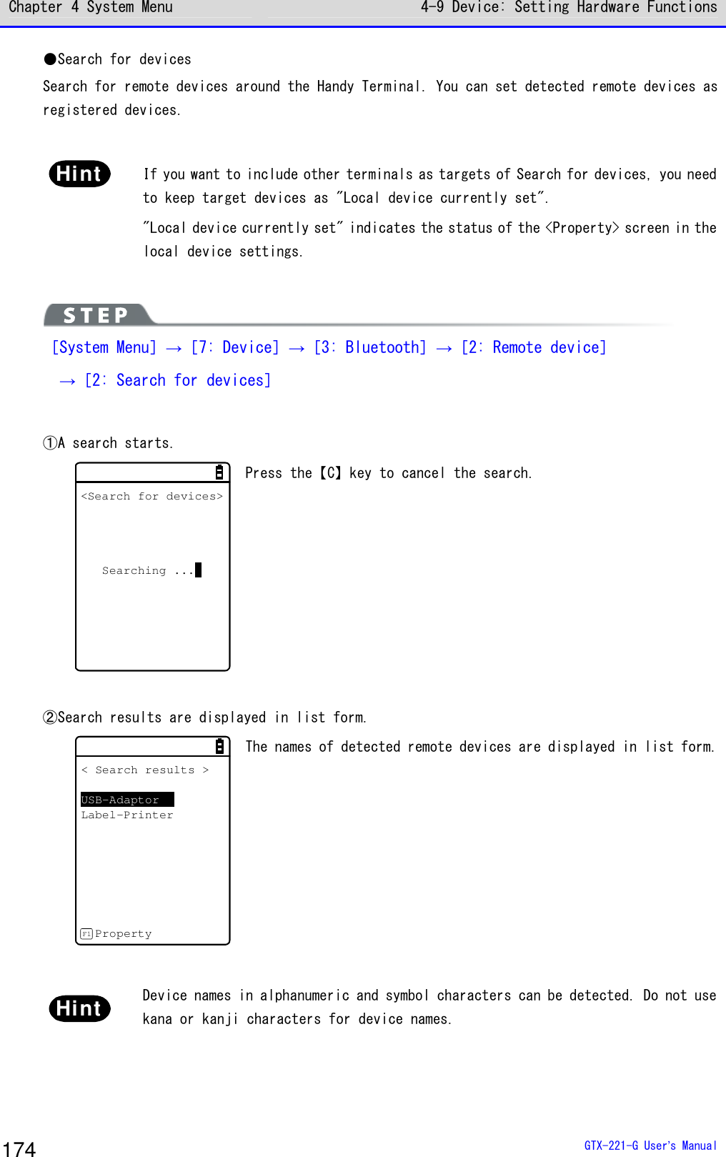 Chapter 4 System Menu 4-9 Device: Setting Hardware Functions  GTX-221-G User&rsquo;s Manual 174 ●Search for devices Search for remote devices around the Handy Terminal. You can set detected remote devices as registered devices.   Hint  If you want to include other terminals as targets of Search for devices, you need to keep target devices as "Local device currently set". "Local device currently set" indicates the status of the <Property> screen in the local device settings.    ［System Menu］&rarr;［7: Device］&rarr;［3: Bluetooth］&rarr;［2: Remote device］  &rarr;［2: Search for devices］  ①A search starts.  <Search for devices>Searching ... Press the【C】key to cancel the search.   ②Search results are displayed in list form.  < Search results >USB-AdaptorLabel-PrinterPropertyF1 The names of detected remote devices are displayed in list form.  Hint  Device names in alphanumeric and symbol characters can be detected. Do not use kana or kanji characters for device names.   