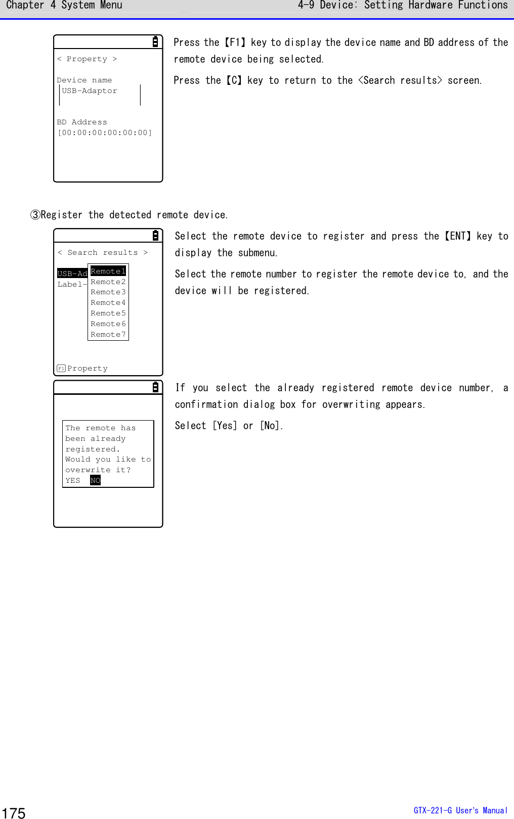 Chapter 4 System Menu 4-9 Device: Setting Hardware Functions  GTX-221-G User&rsquo;s Manual 175 < Property >Device nameUSB-AdaptorBD Address[00:00:00:00:00:00] Press the【F1】key to display the device name and BD address of the remote device being selected. Press the【C】key to return to the <Search results> screen.   ③Register the detected remote device.  < Search results >USB-AdaptorLabel-PrinterPropertyF1Remote1Remote2Remote3Remote4Remote5Remote6Remote7 Select the remote device to register and press the【ENT】key to display the submenu. Select the remote number to register the remote device to, and the device will be registered.  The remote hasbeen alreadyregistered.Would you like tooverwrite it?YES NO If  you  select  the  already  registered  remote  device  number,  a confirmation dialog box for overwriting appears.  Select [Yes] or [No].  