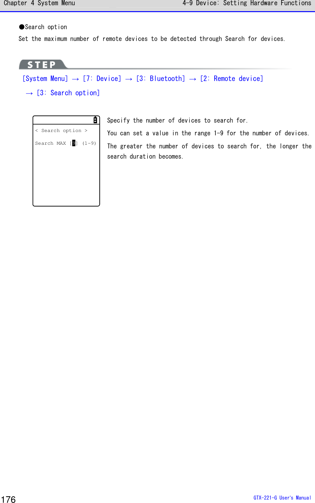 Chapter 4 System Menu 4-9 Device: Setting Hardware Functions  GTX-221-G User&rsquo;s Manual 176 ●Search option Set the maximum number of remote devices to be detected through Search for devices.    ［System Menu］&rarr;［7: Device］&rarr;［3: Bluetooth］&rarr;［2: Remote device］  &rarr;［3: Search option］  < Search option >Search MAX [9] (1-9) Specify the number of devices to search for.  You can set a value in the range 1-9 for the number of devices. The greater the number of devices to search for, the longer the search duration becomes.  