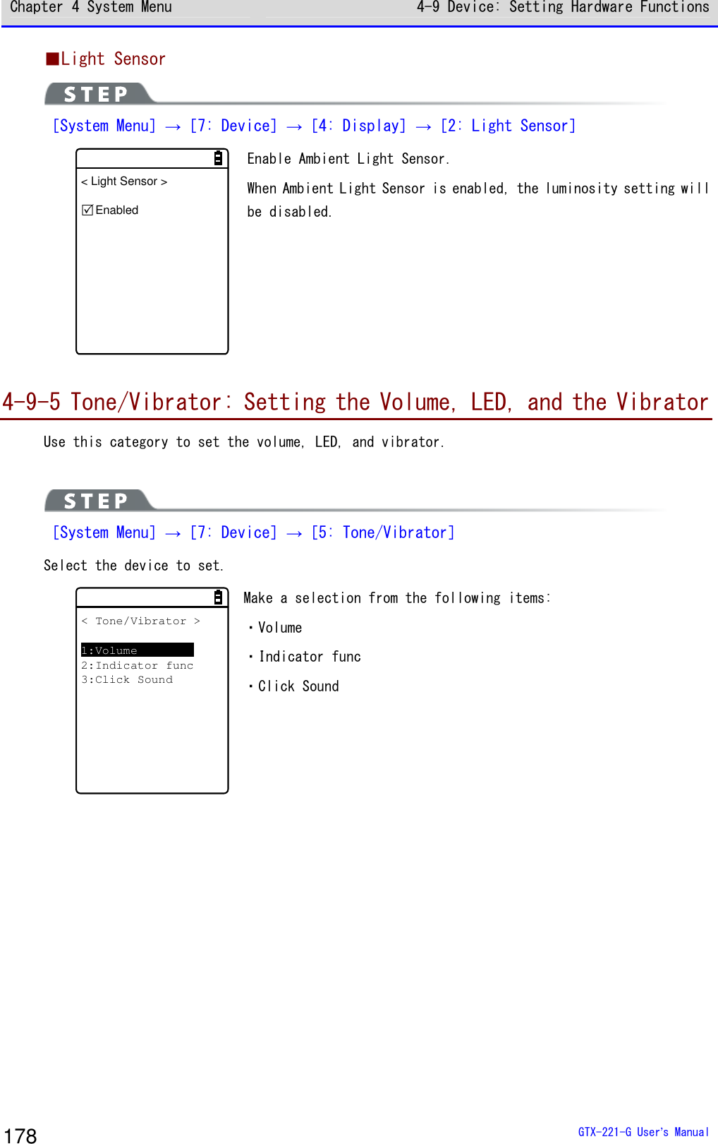 Chapter 4 System Menu 4-9 Device: Setting Hardware Functions  GTX-221-G User&rsquo;s Manual 178 ■Light Sensor  ［System Menu］&rarr;［7: Device］&rarr;［4: Display］&rarr;［2: Light Sensor］ < Light Sensor >Enabled Enable Ambient Light Sensor.  When Ambient Light Sensor is enabled, the luminosity setting will be disabled.   4-9-5 Tone/Vibrator: Setting the Volume, LED, and the Vibrator Use this category to set the volume, LED, and vibrator.    ［System Menu］&rarr;［7: Device］&rarr;［5: Tone/Vibrator］ Select the device to set.  < Tone/Vibrator >1:Volume2:Indicator func3:Click Sound Make a selection from the following items:  ・Volume ・Indicator func ・Click Sound  