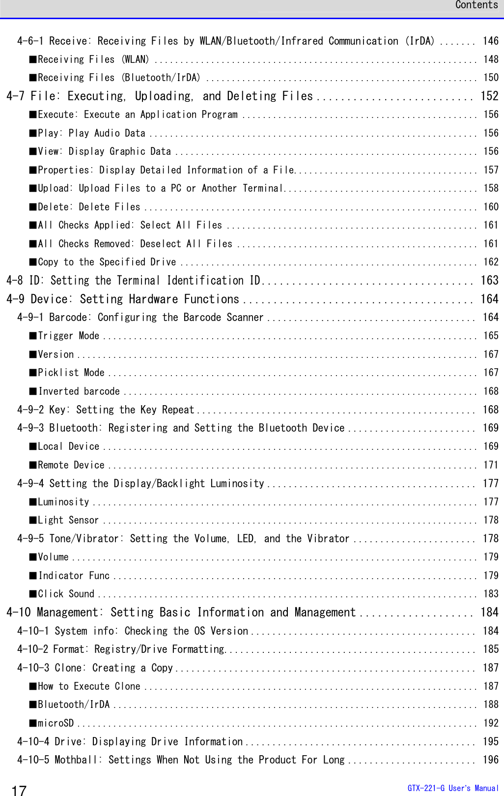  Contents  GTX-221-G User&rsquo;s Manual 17 4-6-1 Receive: Receiving Files by WLAN/Bluetooth/Infrared Communication (IrDA) ....... 146 ■Receiving Files (WLAN) ............................................................... 148 ■Receiving Files (Bluetooth/IrDA) ..................................................... 150 4-7 File: Executing, Uploading, and Deleting Files .......................... 152 ■Execute: Execute an Application Program .............................................. 156 ■Play: Play Audio Data ................................................................ 156 ■View: Display Graphic Data ........................................................... 156 ■Properties: Display Detailed Information of a File.................................... 157 ■Upload: Upload Files to a PC or Another Terminal...................................... 158 ■Delete: Delete Files ................................................................. 160 ■All Checks Applied: Select All Files ................................................. 161 ■All Checks Removed: Deselect All Files ............................................... 161 ■Copy to the Specified Drive .......................................................... 162 4-8 ID: Setting the Terminal Identification ID................................... 163 4-9 Device: Setting Hardware Functions ...................................... 164 4-9-1 Barcode: Configuring the Barcode Scanner ....................................... 164 ■Trigger Mode ......................................................................... 165 ■Version .............................................................................. 167 ■Picklist Mode ........................................................................ 167 ■Inverted barcode ..................................................................... 168 4-9-2 Key: Setting the Key Repeat .................................................... 168 4-9-3 Bluetooth: Registering and Setting the Bluetooth Device ........................ 169 ■Local Device ......................................................................... 169 ■Remote Device ........................................................................ 171 4-9-4 Setting the Display/Backlight Luminosity ....................................... 177 ■Luminosity ........................................................................... 177 ■Light Sensor ......................................................................... 178 4-9-5 Tone/Vibrator: Setting the Volume, LED, and the Vibrator ....................... 178 ■Volume ............................................................................... 179 ■Indicator Func ....................................................................... 179 ■Click Sound .......................................................................... 183 4-10 Management: Setting Basic Information and Management ................... 184 4-10-1 System info: Checking the OS Version .......................................... 184 4-10-2 Format: Registry/Drive Formatting............................................... 185 4-10-3 Clone: Creating a Copy ........................................................ 187 ■How to Execute Clone ................................................................. 187 ■Bluetooth/IrDA ....................................................................... 188 ■microSD .............................................................................. 192 4-10-4 Drive: Displaying Drive Information ........................................... 195 4-10-5 Mothball: Settings When Not Using the Product For Long ........................ 196 