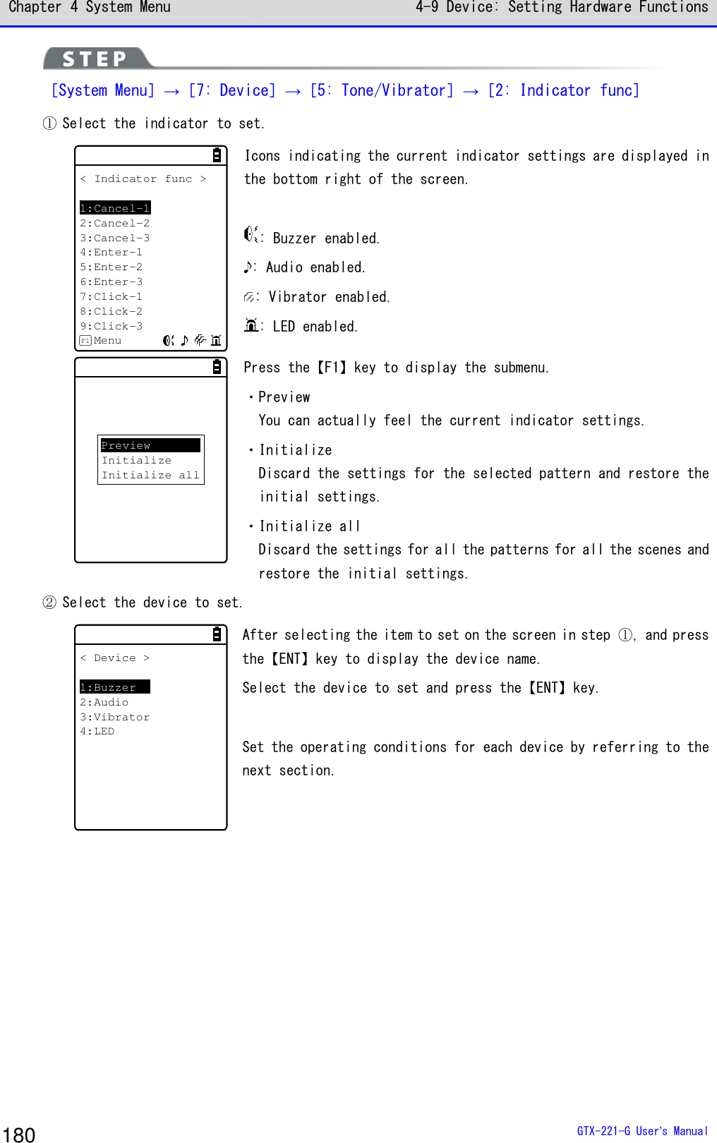 Chapter 4 System Menu 4-9 Device: Setting Hardware Functions  GTX-221-G User&rsquo;s Manual 180  ［System Menu］&rarr;［7: Device］&rarr;［5: Tone/Vibrator］&rarr;［2: Indicator func］ ① Select the indicator to set.  < Indicator func >1:Cancel-12:Cancel-23:Cancel-34:Enter-15:Enter-26:Enter-37:Click-18:Click-29:Click-3MenuF1 Icons indicating the current indicator settings are displayed in the bottom right of the screen.   : Buzzer enabled. : Audio enabled. : Vibrator enabled. : LED enabled. PreviewInitializeInitialize all Press the【F1】key to display the submenu.  ・Preview You can actually feel the current indicator settings.  ・Initialize Discard the settings for the selected pattern and restore the initial settings.  ・Initialize all Discard the settings for all the patterns for all the scenes and restore the initial settings.  ② Select the device to set.  < Device >1:Buzzer2:Audio3:Vibrator4:LED After selecting the item to set on the screen in step ①, and press the【ENT】key to display the device name. Select the device to set and press the【ENT】key.  Set the operating conditions for each device by referring to the next section.   
