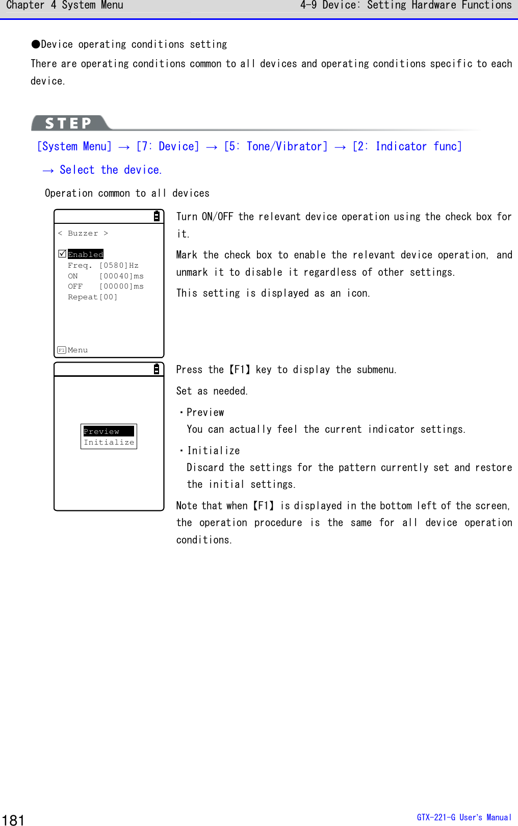 Chapter 4 System Menu 4-9 Device: Setting Hardware Functions  GTX-221-G User&rsquo;s Manual 181 ●Device operating conditions setting There are operating conditions common to all devices and operating conditions specific to each device.    ［System Menu］&rarr;［7: Device］&rarr;［5: Tone/Vibrator］&rarr;［2: Indicator func］  &rarr; Select the device.   Operation common to all devices < Buzzer >EnabledFreq. [0580]HzON [00040]msOFF [00000]msRepeat[00]MenuF1 Turn ON/OFF the relevant device operation using the check box for it. Mark the check box to enable the relevant device operation, and unmark it to disable it regardless of other settings.  This setting is displayed as an icon.  PreviewInitialize Press the【F1】key to display the submenu.  Set as needed.  ・Preview You can actually feel the current indicator settings.  ・Initialize Discard the settings for the pattern currently set and restore the initial settings.  Note that when【F1】is displayed in the bottom left of the screen, the  operation  procedure  is  the  same  for  all  device  operation conditions.     