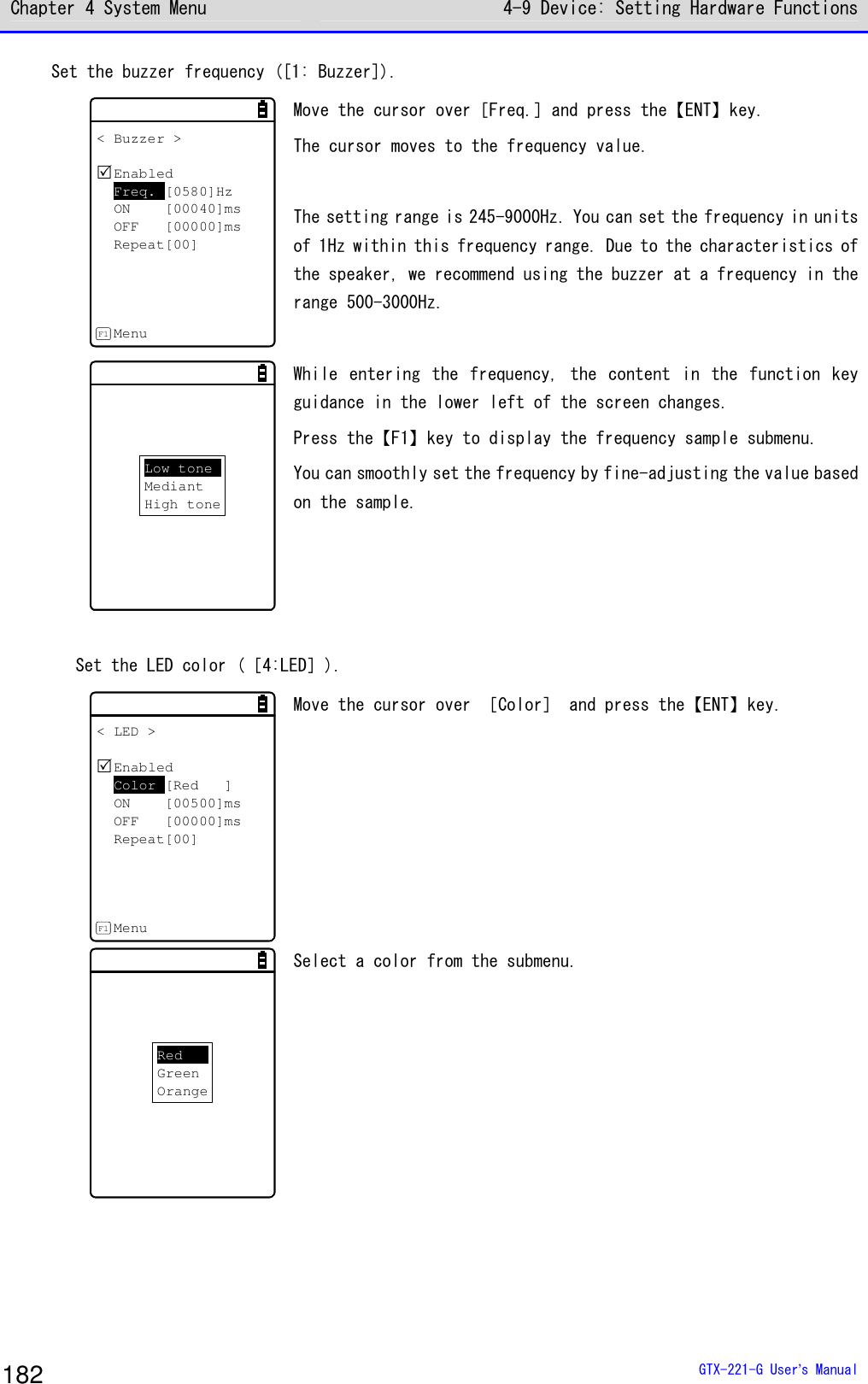 Chapter 4 System Menu 4-9 Device: Setting Hardware Functions  GTX-221-G User&rsquo;s Manual 182 Set the buzzer frequency ([1: Buzzer]). < Buzzer >EnabledFreq. [0580]HzON [00040]msOFF [00000]msRepeat[00]MenuF1 Move the cursor over［Freq.］and press the【ENT】key. The cursor moves to the frequency value.   The setting range is 245-9000Hz. You can set the frequency in units of 1Hz within this frequency range. Due to the characteristics of the speaker, we recommend using the buzzer at a frequency in the range 500-3000Hz.   Low toneMediantHigh tone While entering  the  frequency,  the content in  the  function  key guidance in the lower left of the screen changes.  Press the【F1】key to display the frequency sample submenu.  You can smoothly set the frequency by fine-adjusting the value based on the sample.    Set the LED color (［4:LED］). < LED >EnabledColor [Red ]ON [00500]msOFF [00000]msRepeat[00]MenuF1 Move the cursor over ［Color］ and press the【ENT】key.  RedGreenOrange Select a color from the submenu.   
